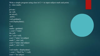Write a simple program using class in C++ to input subject mark and prints
it. class marks
{
private :
int roll;
int ml,m2;
public:
void getdata();
void displaydata();
};
void
marks: :getdata()
{ cout<<“enter
the roll-
no:”;cin>>roll;
cout<<”enter 1st subject
mark:”; cin>>ml;
cout<<”enter 2nd subject
mark:”; cin>>m2;
}
void marks: :displaydata()
{ cout<<“Roll No.”<<roll;
cout<<”Ist subject
 