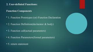 2. User-definied Functions:
Function Components
• 1. Function Prototypes (or) Function Declaration
• 2. Function Definition(declarator & body)
• 3. Function call(actual parameters)
• 4. Function Parameters(formal parameters)
• 5. return statement
 