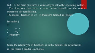In C++, the main () returns a value of type int to the operating system.
The functions that have a return value should use the return
statement for terminating.
The main () function in C++ is therefore defined as follows.
int main( )
{
-- -
--
- return(0)
}
Since the return type of functions is int by default, the keyword int
in the main( ) header is optional.
 