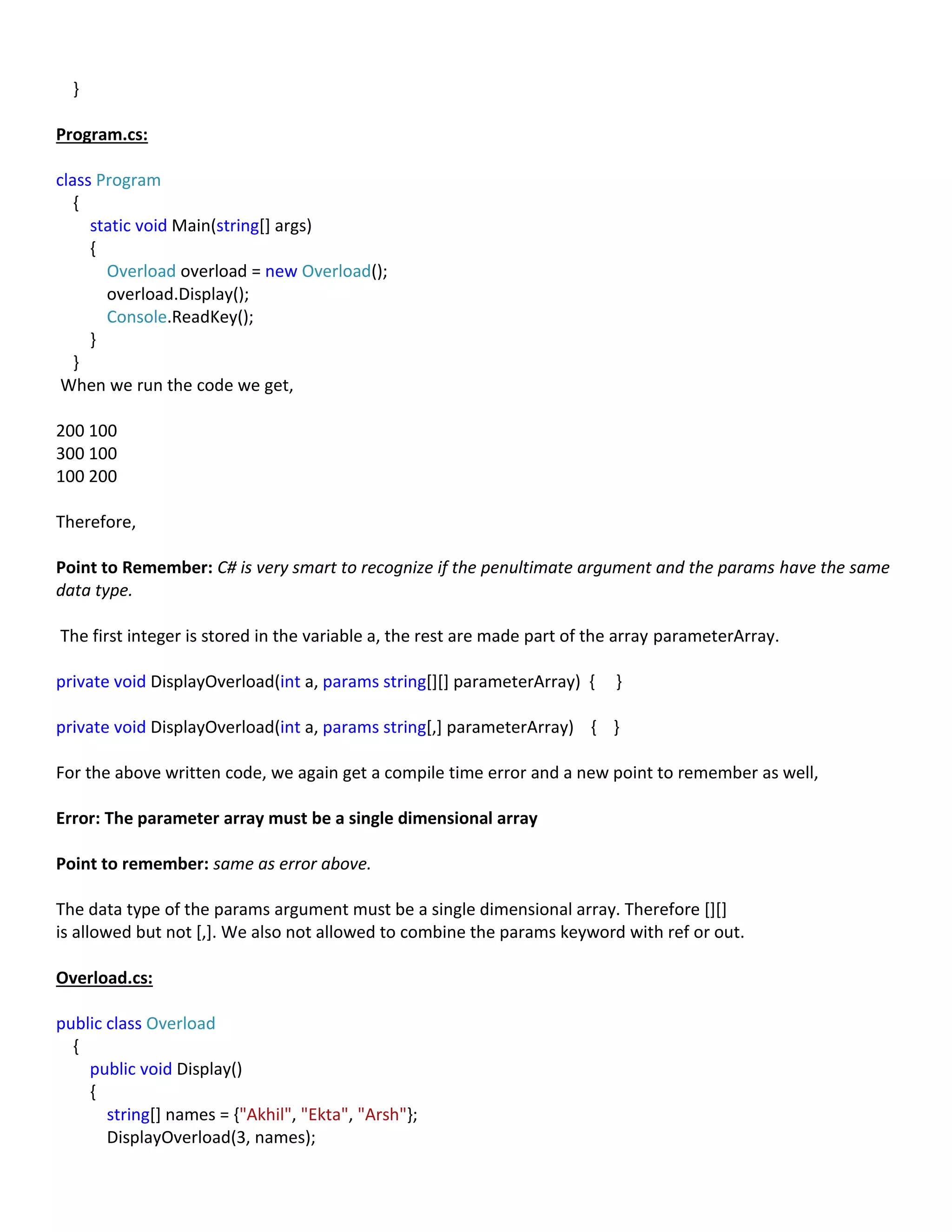 }
Program.cs:
class Program
{
static void Main(string[] args)
{
Overload overload = new Overload();
overload.Display();
Console.ReadKey();
}
}
When we run the code we get,
200 100
300 100
100 200
Therefore,
Point to Remember: C# is very smart to recognize if the penultimate argument and the params have the same
data type.
The first integer is stored in the variable a, the rest are made part of the array parameterArray.
private void DisplayOverload(int a, params string[][] parameterArray) { }
private void DisplayOverload(int a, params string[,] parameterArray) { }
For the above written code, we again get a compile time error and a new point to remember as well,
Error: The parameter array must be a single dimensional array
Point to remember: same as error above.
The data type of the params argument must be a single dimensional array. Therefore [][]
is allowed but not [,]. We also not allowed to combine the params keyword with ref or out.
Overload.cs:
public class Overload
{
public void Display()
{
string[] names = {"Akhil", "Ekta", "Arsh"};
DisplayOverload(3, names);
 