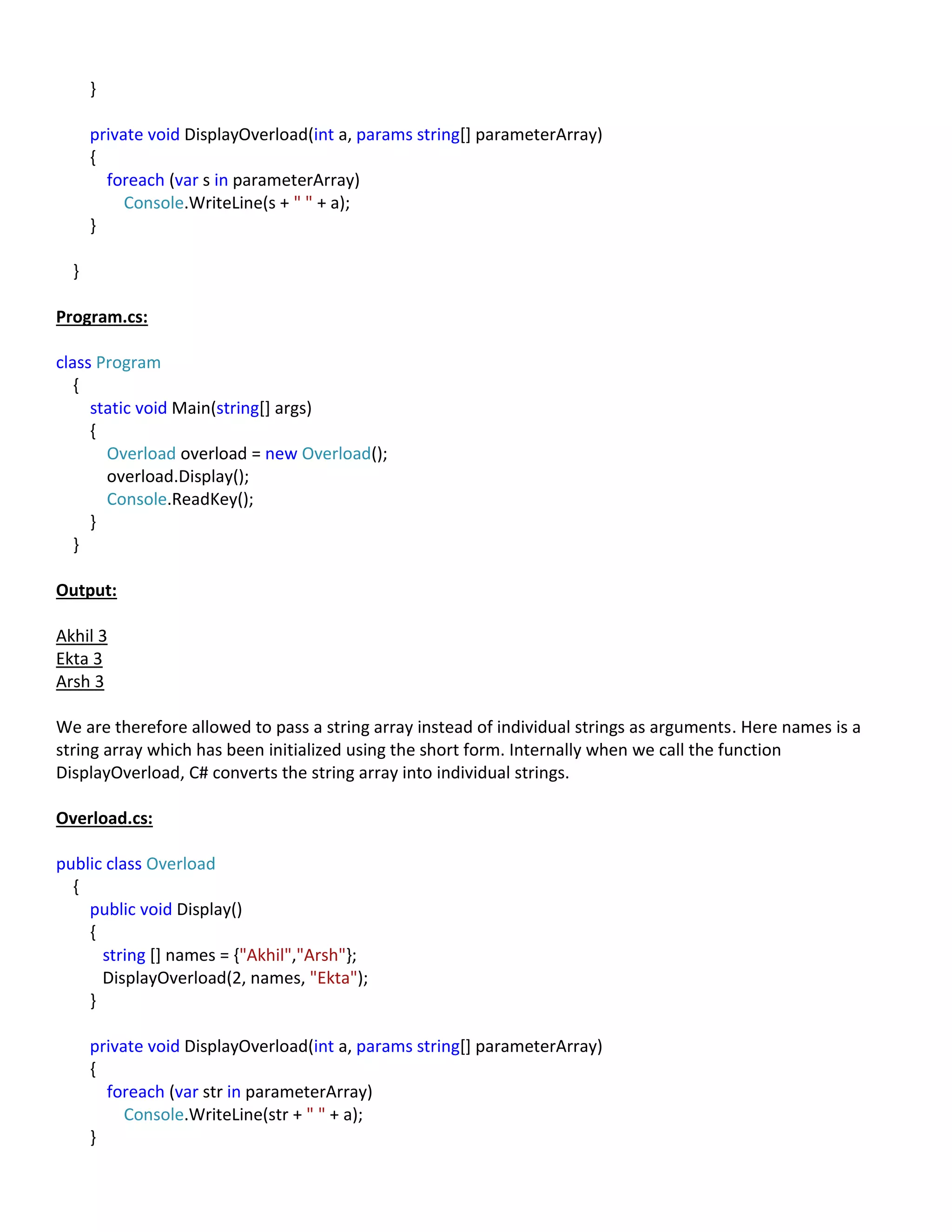 }
private void DisplayOverload(int a, params string[] parameterArray)
{
foreach (var s in parameterArray)
Console.WriteLine(s + " " + a);
}
}
Program.cs:
class Program
{
static void Main(string[] args)
{
Overload overload = new Overload();
overload.Display();
Console.ReadKey();
}
}
Output:
Akhil 3
Ekta 3
Arsh 3
We are therefore allowed to pass a string array instead of individual strings as arguments. Here names is a
string array which has been initialized using the short form. Internally when we call the function
DisplayOverload, C# converts the string array into individual strings.
Overload.cs:
public class Overload
{
public void Display()
{
string [] names = {"Akhil","Arsh"};
DisplayOverload(2, names, "Ekta");
}
private void DisplayOverload(int a, params string[] parameterArray)
{
foreach (var str in parameterArray)
Console.WriteLine(str + " " + a);
}
 