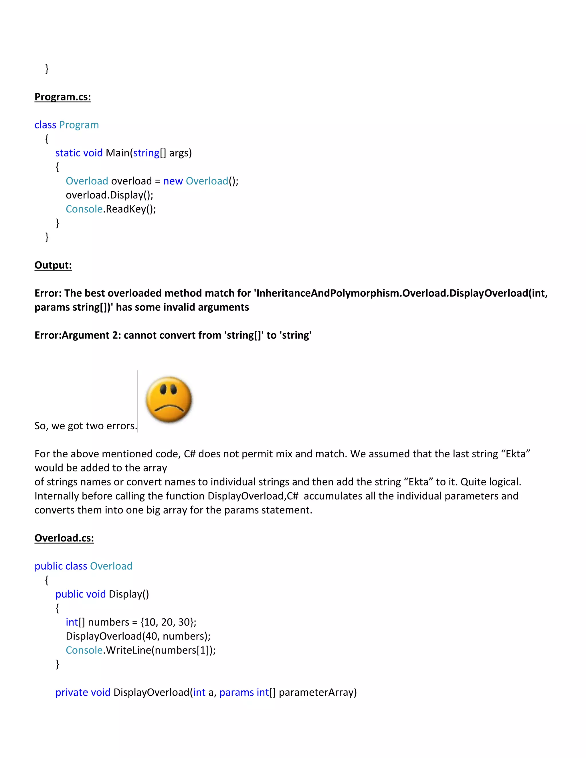 }
Program.cs:
class Program
{
static void Main(string[] args)
{
Overload overload = new Overload();
overload.Display();
Console.ReadKey();
}
}
Output:
Error: The best overloaded method match for 'InheritanceAndPolymorphism.Overload.DisplayOverload(int,
params string[])' has some invalid arguments
Error:Argument 2: cannot convert from 'string[]' to 'string'
So, we got two errors.
For the above mentioned code, C# does not permit mix and match. We assumed that the last string “Ekta”
would be added to the array
of strings names or convert names to individual strings and then add the string “Ekta” to it. Quite logical.
Internally before calling the function DisplayOverload,C# accumulates all the individual parameters and
converts them into one big array for the params statement.
Overload.cs:
public class Overload
{
public void Display()
{
int[] numbers = {10, 20, 30};
DisplayOverload(40, numbers);
Console.WriteLine(numbers[1]);
}
private void DisplayOverload(int a, params int[] parameterArray)
 