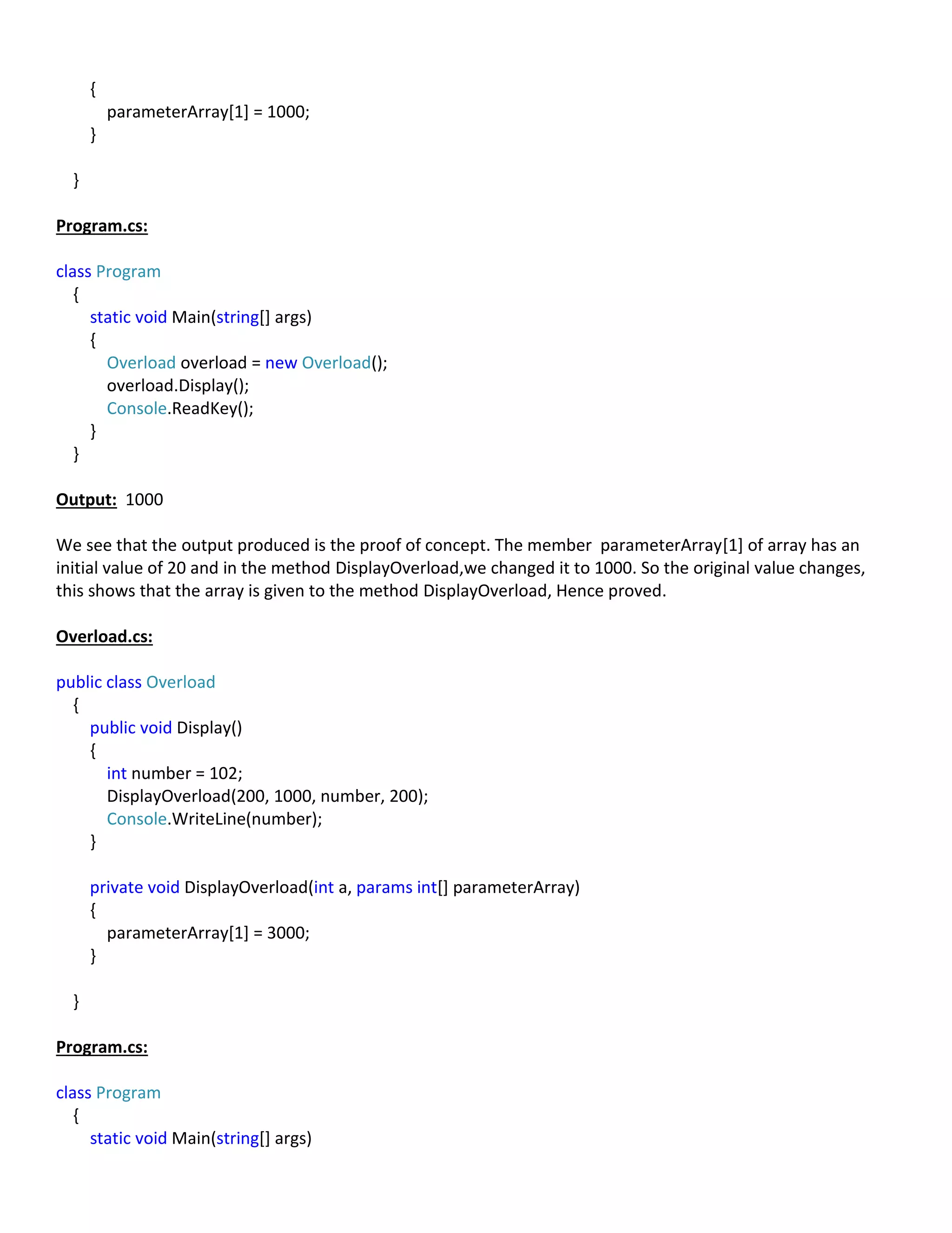 {
parameterArray[1] = 1000;
}
}
Program.cs:
class Program
{
static void Main(string[] args)
{
Overload overload = new Overload();
overload.Display();
Console.ReadKey();
}
}
Output: 1000
We see that the output produced is the proof of concept. The member parameterArray[1] of array has an
initial value of 20 and in the method DisplayOverload,we changed it to 1000. So the original value changes,
this shows that the array is given to the method DisplayOverload, Hence proved.
Overload.cs:
public class Overload
{
public void Display()
{
int number = 102;
DisplayOverload(200, 1000, number, 200);
Console.WriteLine(number);
}
private void DisplayOverload(int a, params int[] parameterArray)
{
parameterArray[1] = 3000;
}
}
Program.cs:
class Program
{
static void Main(string[] args)
 