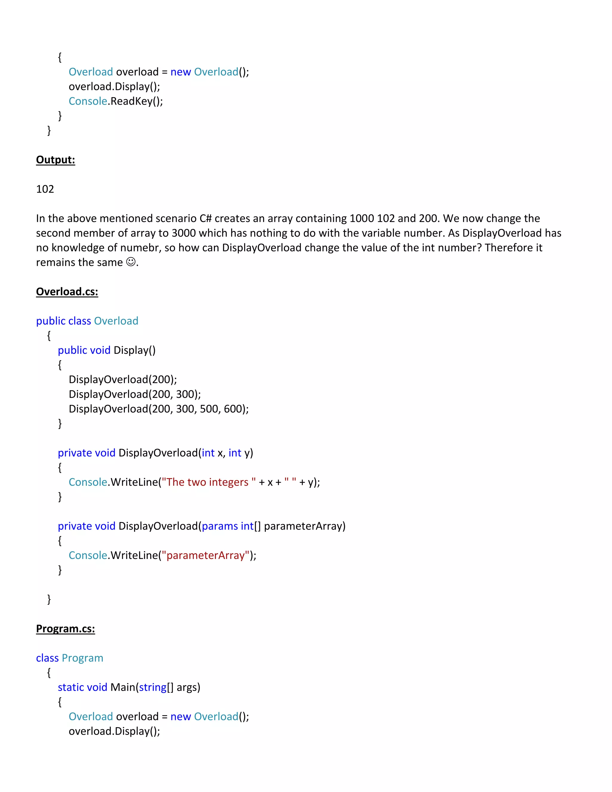 {
Overload overload = new Overload();
overload.Display();
Console.ReadKey();
}
}
Output:
102
In the above mentioned scenario C# creates an array containing 1000 102 and 200. We now change the
second member of array to 3000 which has nothing to do with the variable number. As DisplayOverload has
no knowledge of numebr, so how can DisplayOverload change the value of the int number? Therefore it
remains the same .
Overload.cs:
public class Overload
{
public void Display()
{
DisplayOverload(200);
DisplayOverload(200, 300);
DisplayOverload(200, 300, 500, 600);
}
private void DisplayOverload(int x, int y)
{
Console.WriteLine("The two integers " + x + " " + y);
}
private void DisplayOverload(params int[] parameterArray)
{
Console.WriteLine("parameterArray");
}
}
Program.cs:
class Program
{
static void Main(string[] args)
{
Overload overload = new Overload();
overload.Display();
 