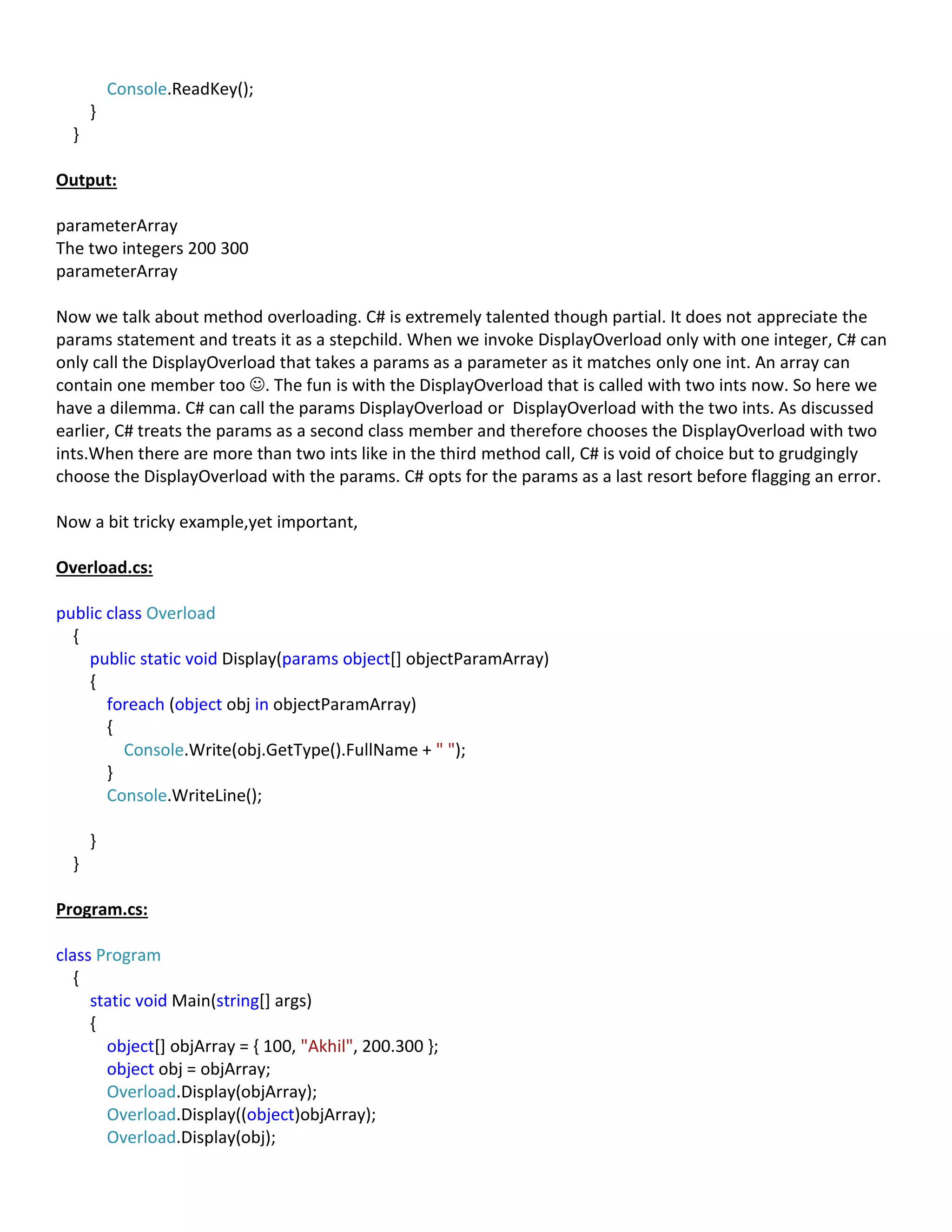 Console.ReadKey();
}
}
Output:
parameterArray
The two integers 200 300
parameterArray
Now we talk about method overloading. C# is extremely talented though partial. It does not appreciate the
params statement and treats it as a stepchild. When we invoke DisplayOverload only with one integer, C# can
only call the DisplayOverload that takes a params as a parameter as it matches only one int. An array can
contain one member too . The fun is with the DisplayOverload that is called with two ints now. So here we
have a dilemma. C# can call the params DisplayOverload or DisplayOverload with the two ints. As discussed
earlier, C# treats the params as a second class member and therefore chooses the DisplayOverload with two
ints.When there are more than two ints like in the third method call, C# is void of choice but to grudgingly
choose the DisplayOverload with the params. C# opts for the params as a last resort before flagging an error.
Now a bit tricky example,yet important,
Overload.cs:
public class Overload
{
public static void Display(params object[] objectParamArray)
{
foreach (object obj in objectParamArray)
{
Console.Write(obj.GetType().FullName + " ");
}
Console.WriteLine();
}
}
Program.cs:
class Program
{
static void Main(string[] args)
{
object[] objArray = { 100, "Akhil", 200.300 };
object obj = objArray;
Overload.Display(objArray);
Overload.Display((object)objArray);
Overload.Display(obj);
 