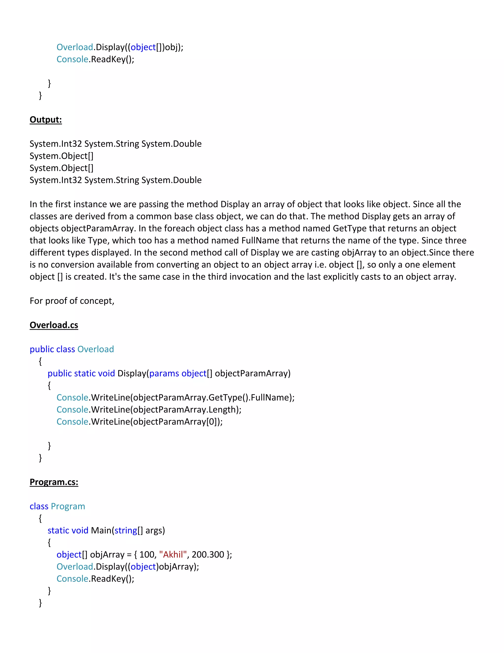 Overload.Display((object[])obj);
Console.ReadKey();
}
}
Output:
System.Int32 System.String System.Double
System.Object[]
System.Object[]
System.Int32 System.String System.Double
In the first instance we are passing the method Display an array of object that looks like object. Since all the
classes are derived from a common base class object, we can do that. The method Display gets an array of
objects objectParamArray. In the foreach object class has a method named GetType that returns an object
that looks like Type, which too has a method named FullName that returns the name of the type. Since three
different types displayed. In the second method call of Display we are casting objArray to an object.Since there
is no conversion available from converting an object to an object array i.e. object [], so only a one element
object [] is created. It's the same case in the third invocation and the last explicitly casts to an object array.
For proof of concept,
Overload.cs
public class Overload
{
public static void Display(params object[] objectParamArray)
{
Console.WriteLine(objectParamArray.GetType().FullName);
Console.WriteLine(objectParamArray.Length);
Console.WriteLine(objectParamArray[0]);
}
}
Program.cs:
class Program
{
static void Main(string[] args)
{
object[] objArray = { 100, "Akhil", 200.300 };
Overload.Display((object)objArray);
Console.ReadKey();
}
}
 
