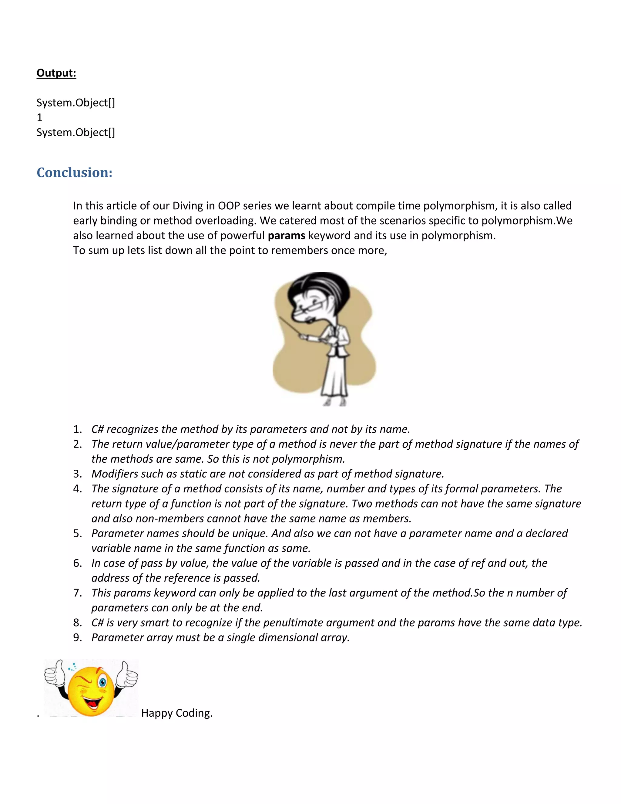Output:
System.Object[]
1
System.Object[]
Conclusion:
In this article of our Diving in OOP series we learnt about compile time polymorphism, it is also called
early binding or method overloading. We catered most of the scenarios specific to polymorphism.We
also learned about the use of powerful params keyword and its use in polymorphism.
To sum up lets list down all the point to remembers once more,
1. C# recognizes the method by its parameters and not by its name.
2. The return value/parameter type of a method is never the part of method signature if the names of
the methods are same. So this is not polymorphism.
3. Modifiers such as static are not considered as part of method signature.
4. The signature of a method consists of its name, number and types of its formal parameters. The
return type of a function is not part of the signature. Two methods can not have the same signature
and also non-members cannot have the same name as members.
5. Parameter names should be unique. And also we can not have a parameter name and a declared
variable name in the same function as same.
6. In case of pass by value, the value of the variable is passed and in the case of ref and out, the
address of the reference is passed.
7. This params keyword can only be applied to the last argument of the method.So the n number of
parameters can only be at the end.
8. C# is very smart to recognize if the penultimate argument and the params have the same data type.
9. Parameter array must be a single dimensional array.
. Happy Coding.
 