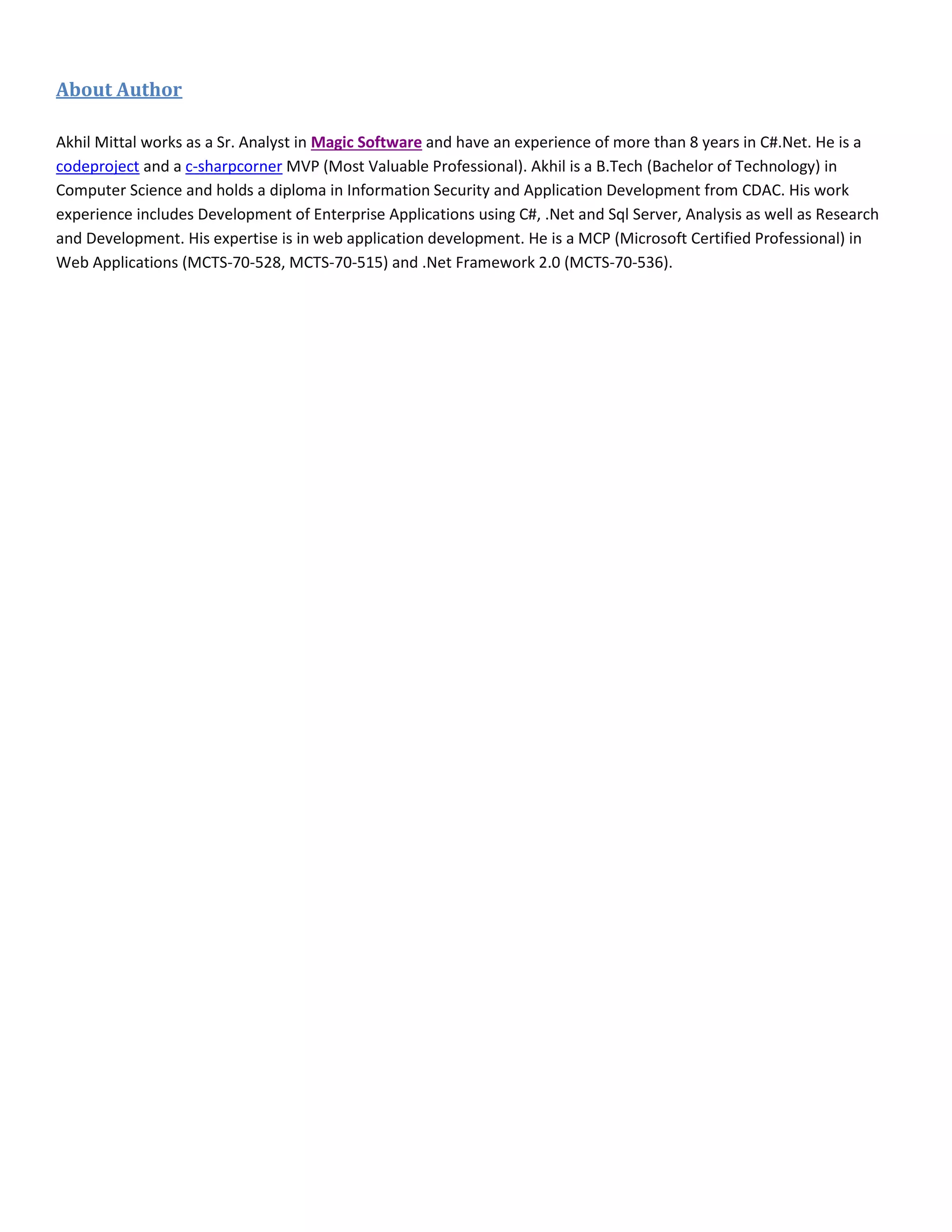 About Author
Akhil Mittal works as a Sr. Analyst in Magic Software and have an experience of more than 8 years in C#.Net. He is a
codeproject and a c-sharpcorner MVP (Most Valuable Professional). Akhil is a B.Tech (Bachelor of Technology) in
Computer Science and holds a diploma in Information Security and Application Development from CDAC. His work
experience includes Development of Enterprise Applications using C#, .Net and Sql Server, Analysis as well as Research
and Development. His expertise is in web application development. He is a MCP (Microsoft Certified Professional) in
Web Applications (MCTS-70-528, MCTS-70-515) and .Net Framework 2.0 (MCTS-70-536).
 