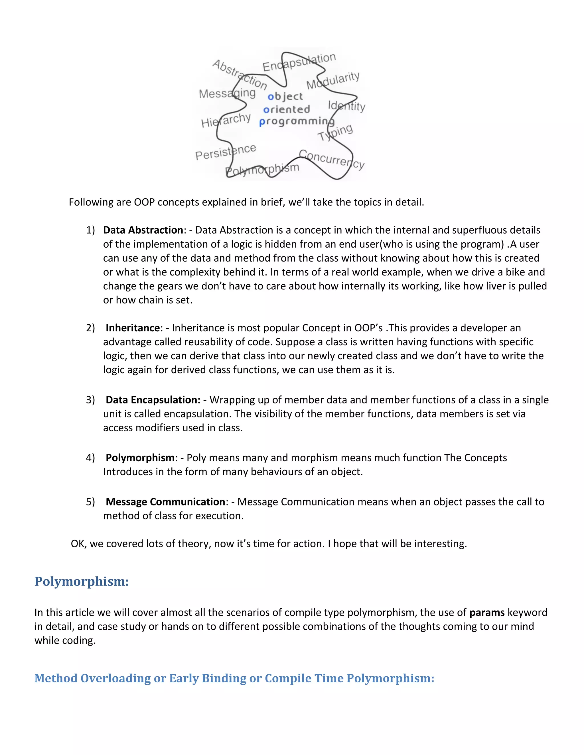 Following are OOP concepts explained in brief, we’ll take the topics in detail.
1) Data Abstraction: - Data Abstraction is a concept in which the internal and superfluous details
of the implementation of a logic is hidden from an end user(who is using the program) .A user
can use any of the data and method from the class without knowing about how this is created
or what is the complexity behind it. In terms of a real world example, when we drive a bike and
change the gears we don’t have to care about how internally its working, like how liver is pulled
or how chain is set.
2) Inheritance: - Inheritance is most popular Concept in OOP’s .This provides a developer an
advantage called reusability of code. Suppose a class is written having functions with specific
logic, then we can derive that class into our newly created class and we don’t have to write the
logic again for derived class functions, we can use them as it is.
3) Data Encapsulation: - Wrapping up of member data and member functions of a class in a single
unit is called encapsulation. The visibility of the member functions, data members is set via
access modifiers used in class.
4) Polymorphism: - Poly means many and morphism means much function The Concepts
Introduces in the form of many behaviours of an object.
5) Message Communication: - Message Communication means when an object passes the call to
method of class for execution.
OK, we covered lots of theory, now it’s time for action. I hope that will be interesting.
Polymorphism:
In this article we will cover almost all the scenarios of compile type polymorphism, the use of params keyword
in detail, and case study or hands on to different possible combinations of the thoughts coming to our mind
while coding.
Method Overloading or Early Binding or Compile Time Polymorphism:
 