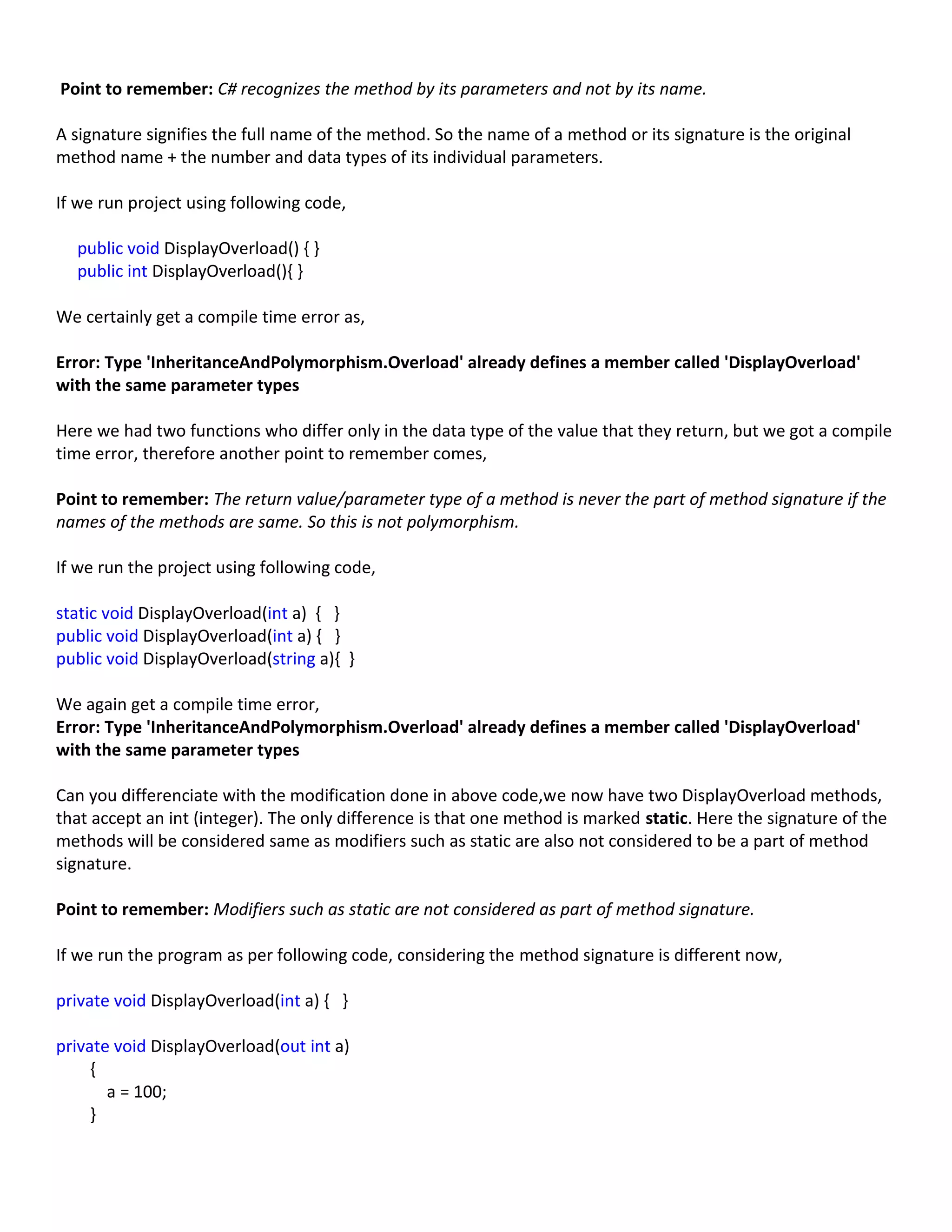 Point to remember: C# recognizes the method by its parameters and not by its name.
A signature signifies the full name of the method. So the name of a method or its signature is the original
method name + the number and data types of its individual parameters.
If we run project using following code,
public void DisplayOverload() { }
public int DisplayOverload(){ }
We certainly get a compile time error as,
Error: Type 'InheritanceAndPolymorphism.Overload' already defines a member called 'DisplayOverload'
with the same parameter types
Here we had two functions who differ only in the data type of the value that they return, but we got a compile
time error, therefore another point to remember comes,
Point to remember: The return value/parameter type of a method is never the part of method signature if the
names of the methods are same. So this is not polymorphism.
If we run the project using following code,
static void DisplayOverload(int a) { }
public void DisplayOverload(int a) { }
public void DisplayOverload(string a){ }
We again get a compile time error,
Error: Type 'InheritanceAndPolymorphism.Overload' already defines a member called 'DisplayOverload'
with the same parameter types
Can you differenciate with the modification done in above code,we now have two DisplayOverload methods,
that accept an int (integer). The only difference is that one method is marked static. Here the signature of the
methods will be considered same as modifiers such as static are also not considered to be a part of method
signature.
Point to remember: Modifiers such as static are not considered as part of method signature.
If we run the program as per following code, considering the method signature is different now,
private void DisplayOverload(int a) { }
private void DisplayOverload(out int a)
{
a = 100;
}
 