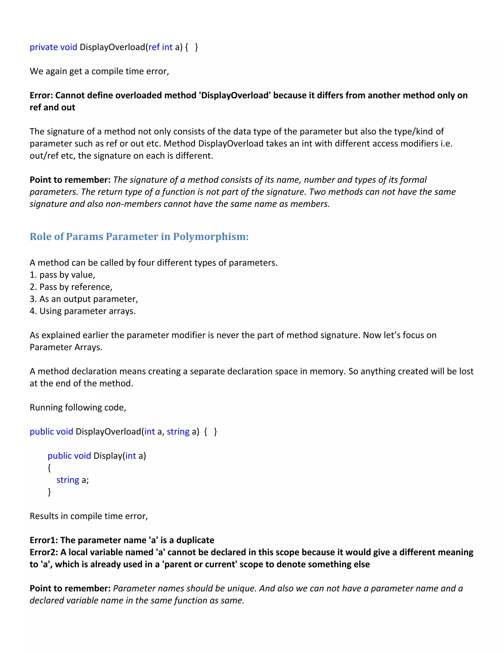 private void DisplayOverload(ref int a) { }
We again get a compile time error,
Error: Cannot define overloaded method 'DisplayOverload' because it differs from another method only on
ref and out
The signature of a method not only consists of the data type of the parameter but also the type/kind of
parameter such as ref or out etc. Method DisplayOverload takes an int with different access modifiers i.e.
out/ref etc, the signature on each is different.
Point to remember: The signature of a method consists of its name, number and types of its formal
parameters. The return type of a function is not part of the signature. Two methods can not have the same
signature and also non-members cannot have the same name as members.
Role of Params Parameter in Polymorphism:
A method can be called by four different types of parameters.
1. pass by value,
2. Pass by reference,
3. As an output parameter,
4. Using parameter arrays.
As explained earlier the parameter modifier is never the part of method signature. Now let’s focus on
Parameter Arrays.
A method declaration means creating a separate declaration space in memory. So anything created will be lost
at the end of the method.
Running following code,
public void DisplayOverload(int a, string a) { }
public void Display(int a)
{
string a;
}
Results in compile time error,
Error1: The parameter name 'a' is a duplicate
Error2: A local variable named 'a' cannot be declared in this scope because it would give a different meaning
to 'a', which is already used in a 'parent or current' scope to denote something else
Point to remember: Parameter names should be unique. And also we can not have a parameter name and a
declared variable name in the same function as same.
 