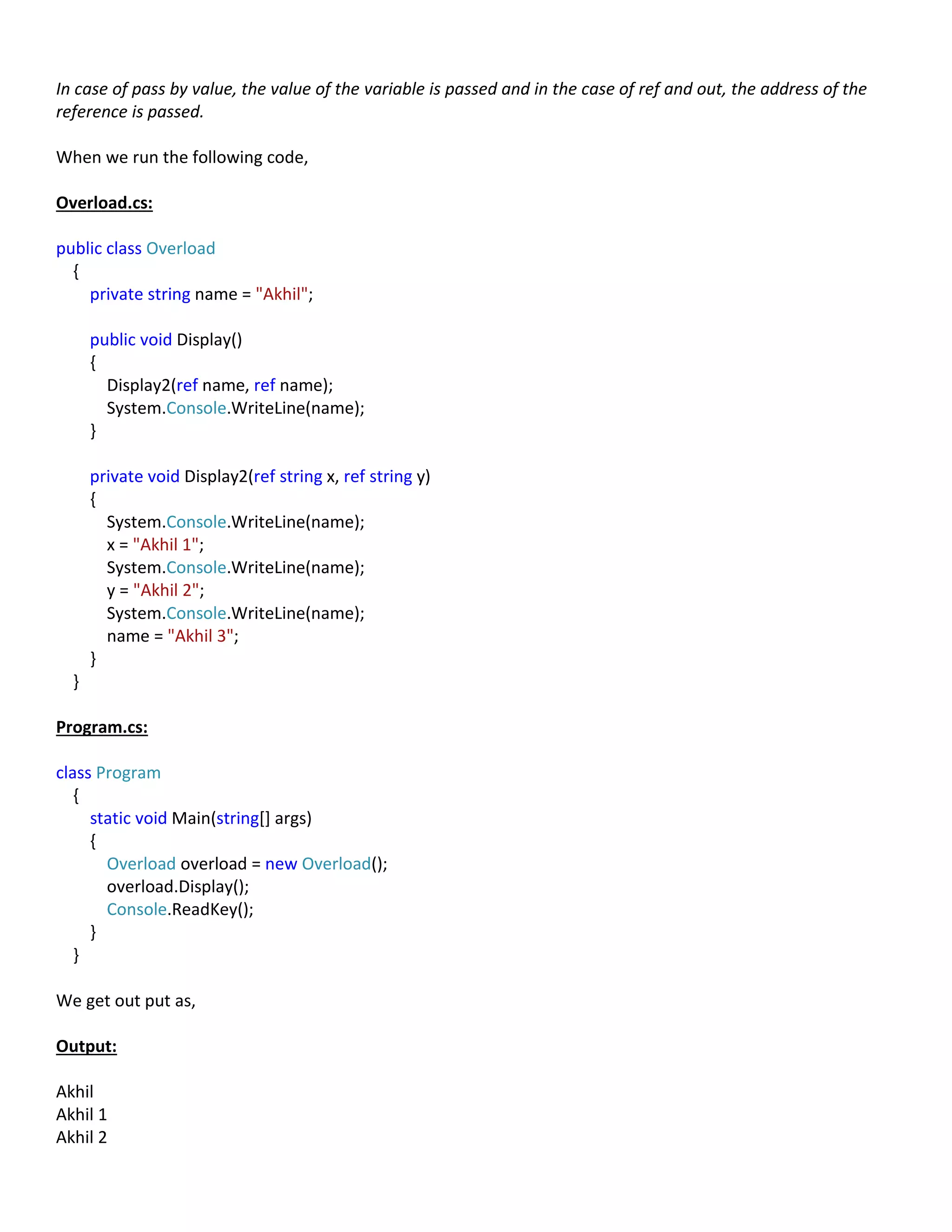 In case of pass by value, the value of the variable is passed and in the case of ref and out, the address of the
reference is passed.
When we run the following code,
Overload.cs:
public class Overload
{
private string name = "Akhil";
public void Display()
{
Display2(ref name, ref name);
System.Console.WriteLine(name);
}
private void Display2(ref string x, ref string y)
{
System.Console.WriteLine(name);
x = "Akhil 1";
System.Console.WriteLine(name);
y = "Akhil 2";
System.Console.WriteLine(name);
name = "Akhil 3";
}
}
Program.cs:
class Program
{
static void Main(string[] args)
{
Overload overload = new Overload();
overload.Display();
Console.ReadKey();
}
}
We get out put as,
Output:
Akhil
Akhil 1
Akhil 2
 