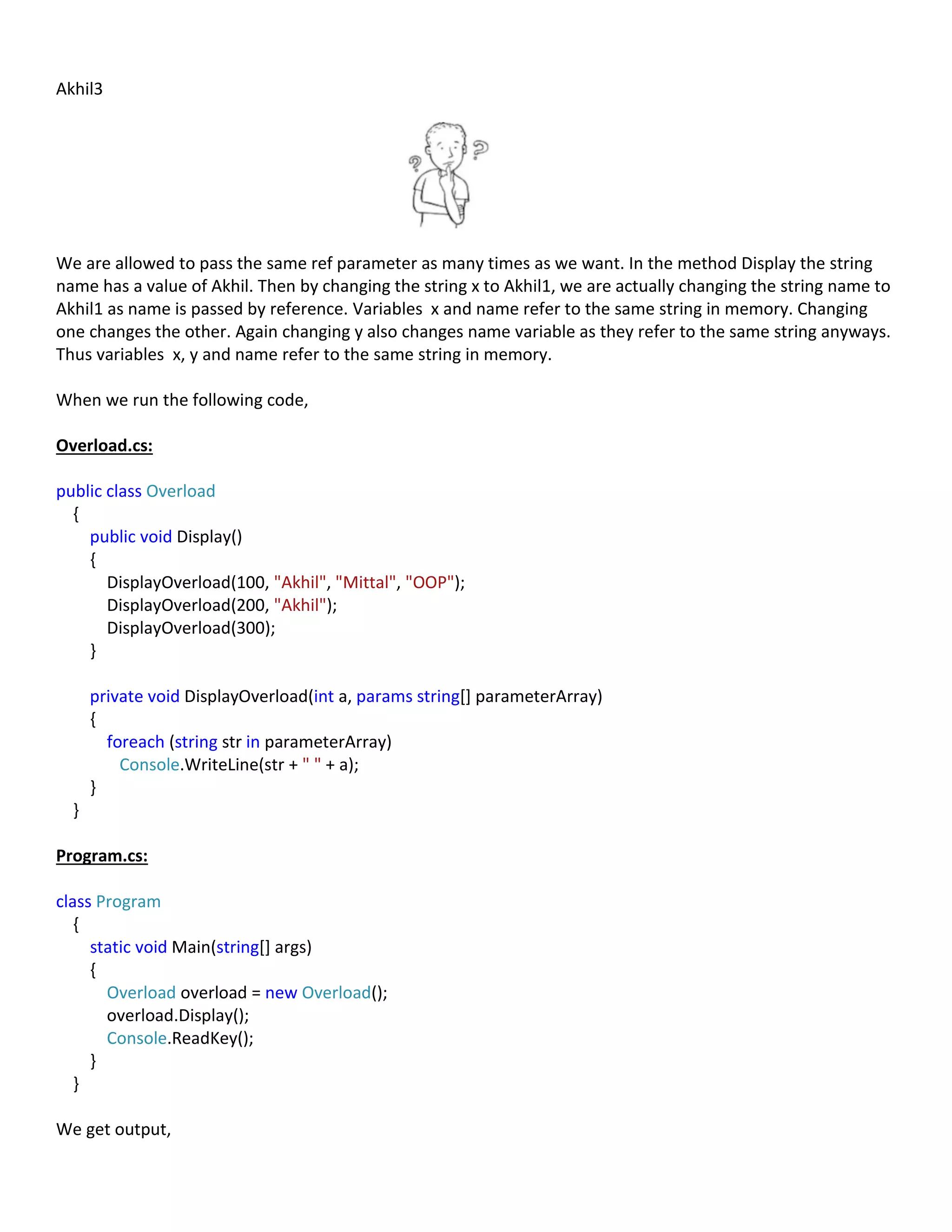 Akhil3
We are allowed to pass the same ref parameter as many times as we want. In the method Display the string
name has a value of Akhil. Then by changing the string x to Akhil1, we are actually changing the string name to
Akhil1 as name is passed by reference. Variables x and name refer to the same string in memory. Changing
one changes the other. Again changing y also changes name variable as they refer to the same string anyways.
Thus variables x, y and name refer to the same string in memory.
When we run the following code,
Overload.cs:
public class Overload
{
public void Display()
{
DisplayOverload(100, "Akhil", "Mittal", "OOP");
DisplayOverload(200, "Akhil");
DisplayOverload(300);
}
private void DisplayOverload(int a, params string[] parameterArray)
{
foreach (string str in parameterArray)
Console.WriteLine(str + " " + a);
}
}
Program.cs:
class Program
{
static void Main(string[] args)
{
Overload overload = new Overload();
overload.Display();
Console.ReadKey();
}
}
We get output,
 