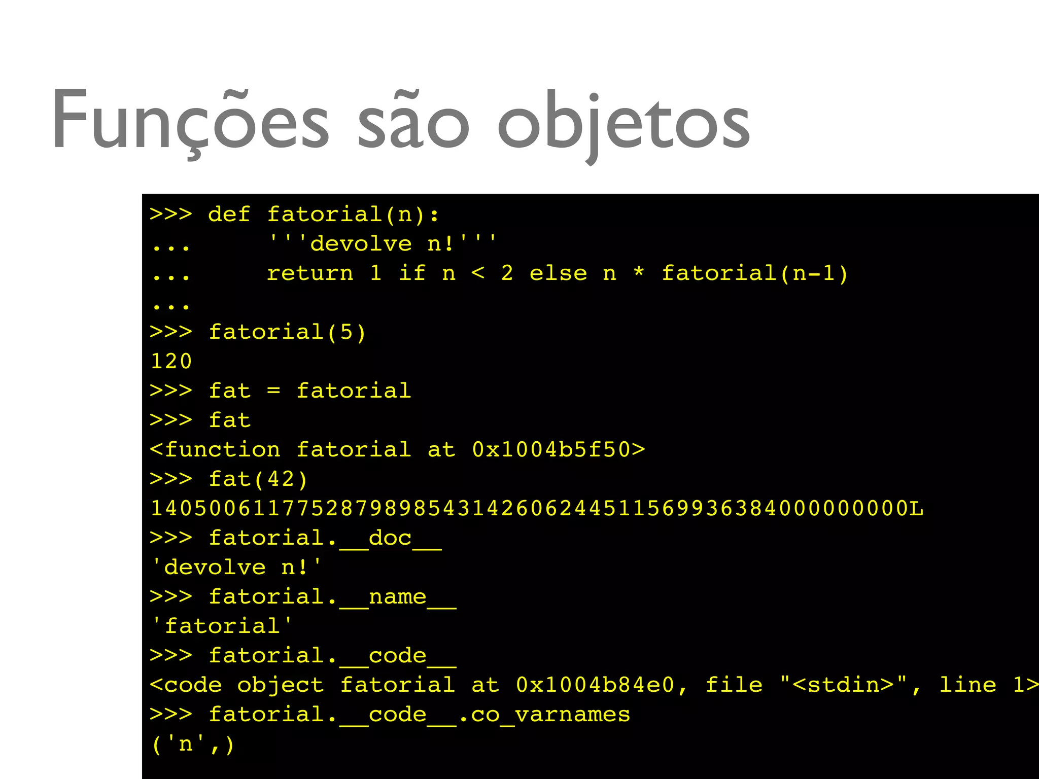 Funções são objetos
  >>> def fatorial(n):
  ...     '''devolve n!'''
  ...     return 1 if n < 2 else n * fatorial(n-1)
  ...
  >>> fatorial(5)
  120
  >>> fat = fatorial
  >>> fat
  <function fatorial at 0x1004b5f50>
  >>> fat(42)
  1405006117752879898543142606244511569936384000000000L
  >>> fatorial.__doc__
  'devolve n!'
  >>> fatorial.__name__
  'fatorial'
  >>> fatorial.__code__
  <code object fatorial at 0x1004b84e0, file "<stdin>", line 1>
  >>> fatorial.__code__.co_varnames
  ('n',)
 