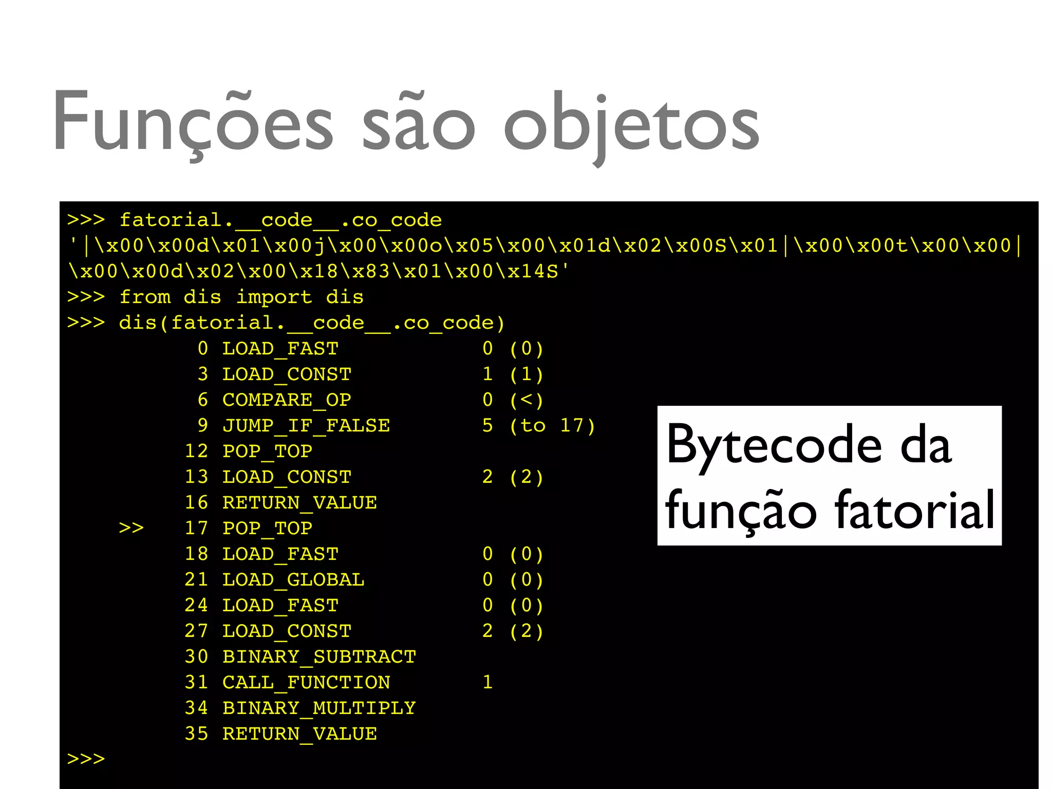 Funções são objetos
>>> fatorial.__code__.co_code
'|x00x00dx01x00jx00x00ox05x00x01dx02x00Sx01|x00x00tx00x00|
x00x00dx02x00x18x83x01x00x14S'
>>> from dis import dis
>>> dis(fatorial.__code__.co_code)
          0 LOAD_FAST           0 (0)
          3 LOAD_CONST          1 (1)
          6 COMPARE_OP          0 (<)

                                              Bytecode da
          9 JUMP_IF_FALSE       5 (to 17)
         12 POP_TOP
         13 LOAD_CONST          2 (2)

    >>
         16 RETURN_VALUE
         17 POP_TOP                           função fatorial
         18 LOAD_FAST           0 (0)
         21 LOAD_GLOBAL         0 (0)
         24 LOAD_FAST           0 (0)
         27 LOAD_CONST          2 (2)
         30 BINARY_SUBTRACT
         31 CALL_FUNCTION       1
         34 BINARY_MULTIPLY
         35 RETURN_VALUE
>>>
 