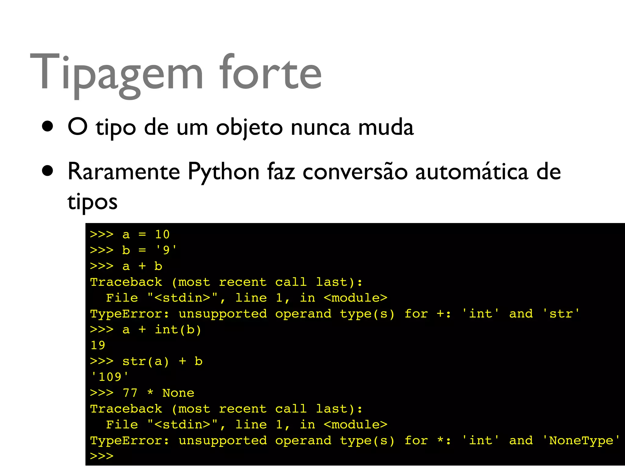 Tipagem forte
• O tipo de um objeto nunca muda
• Raramente Python faz conversão automática de
  tipos
    >>> a = 10
    >>> b = '9'
    >>> a + b
    Traceback (most recent    call last):
       File "<stdin>", line   1, in <module>
    TypeError: unsupported    operand type(s) for +: 'int' and 'str'
    >>> a + int(b)
    19
    >>> str(a) + b
    '109'
    >>> 77 * None
    Traceback (most recent    call last):
       File "<stdin>", line   1, in <module>
    TypeError: unsupported    operand type(s) for *: 'int' and 'NoneType'
    >>>
 