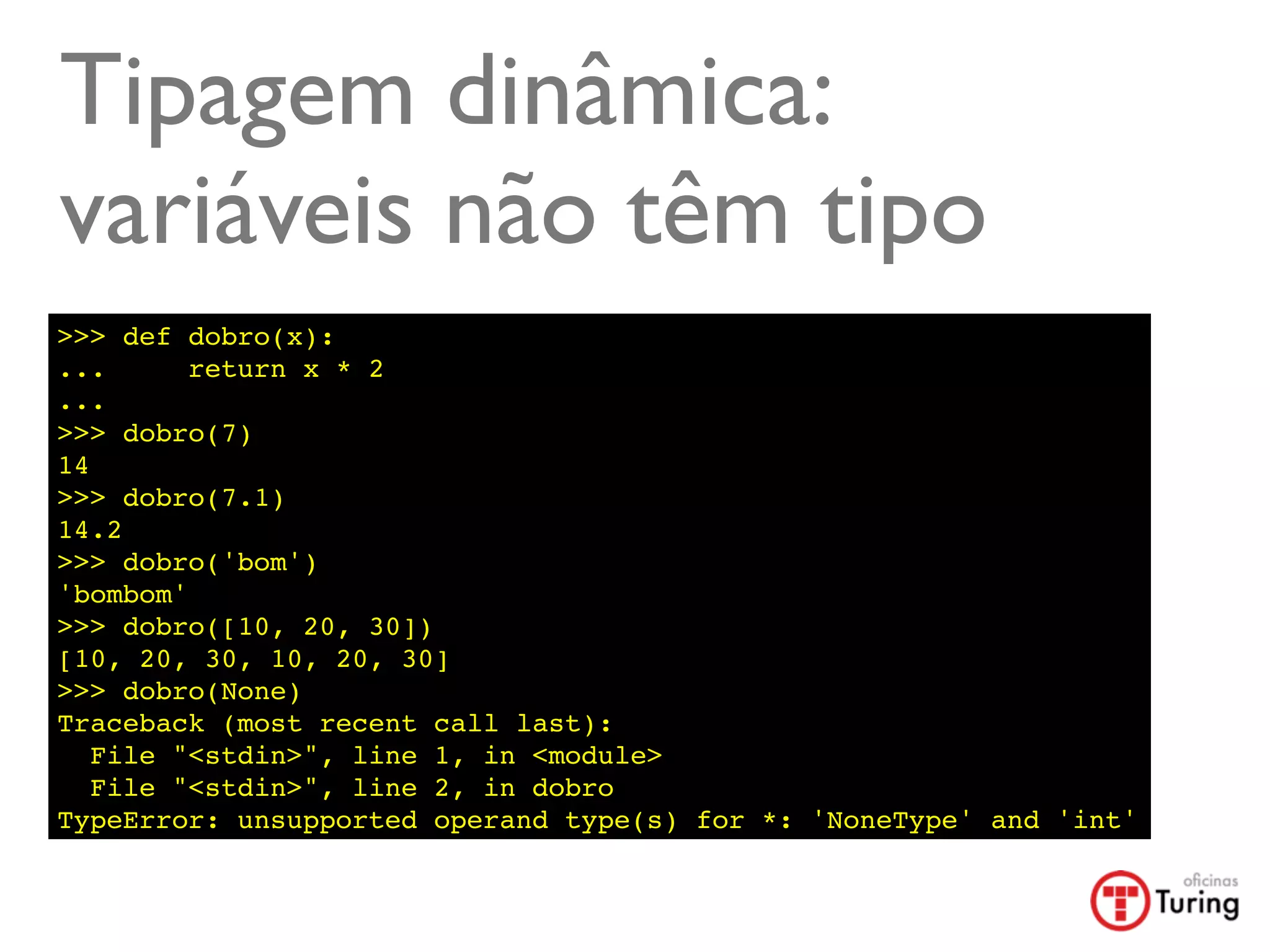 Tipagem dinâmica:
variáveis não têm tipo
>>> def dobro(x):
...      return x * 2
...
>>> dobro(7)
14
>>> dobro(7.1)
14.2
>>> dobro('bom')
'bombom'
>>> dobro([10, 20, 30])
[10, 20, 30, 10, 20, 30]
>>> dobro(None)
Traceback (most recent call last):
   File "<stdin>", line 1, in <module>
   File "<stdin>", line 2, in dobro
TypeError: unsupported operand type(s) for *: 'NoneType' and 'int'
 