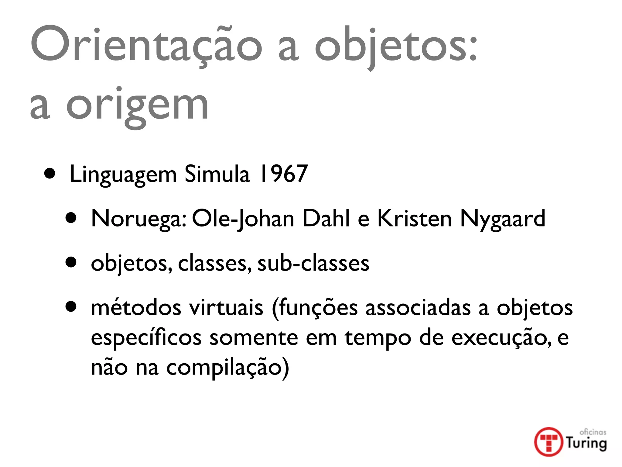 Orientação a objetos:
a origem
• Linguagem Simula 1967
 • Noruega: Ole-Johan Dahl e Kristen Nygaard
 • objetos, classes, sub-classes
 • métodos virtuais (funções associadas a objetos
    especíﬁcos somente em tempo de execução, e
    não na compilação)
 