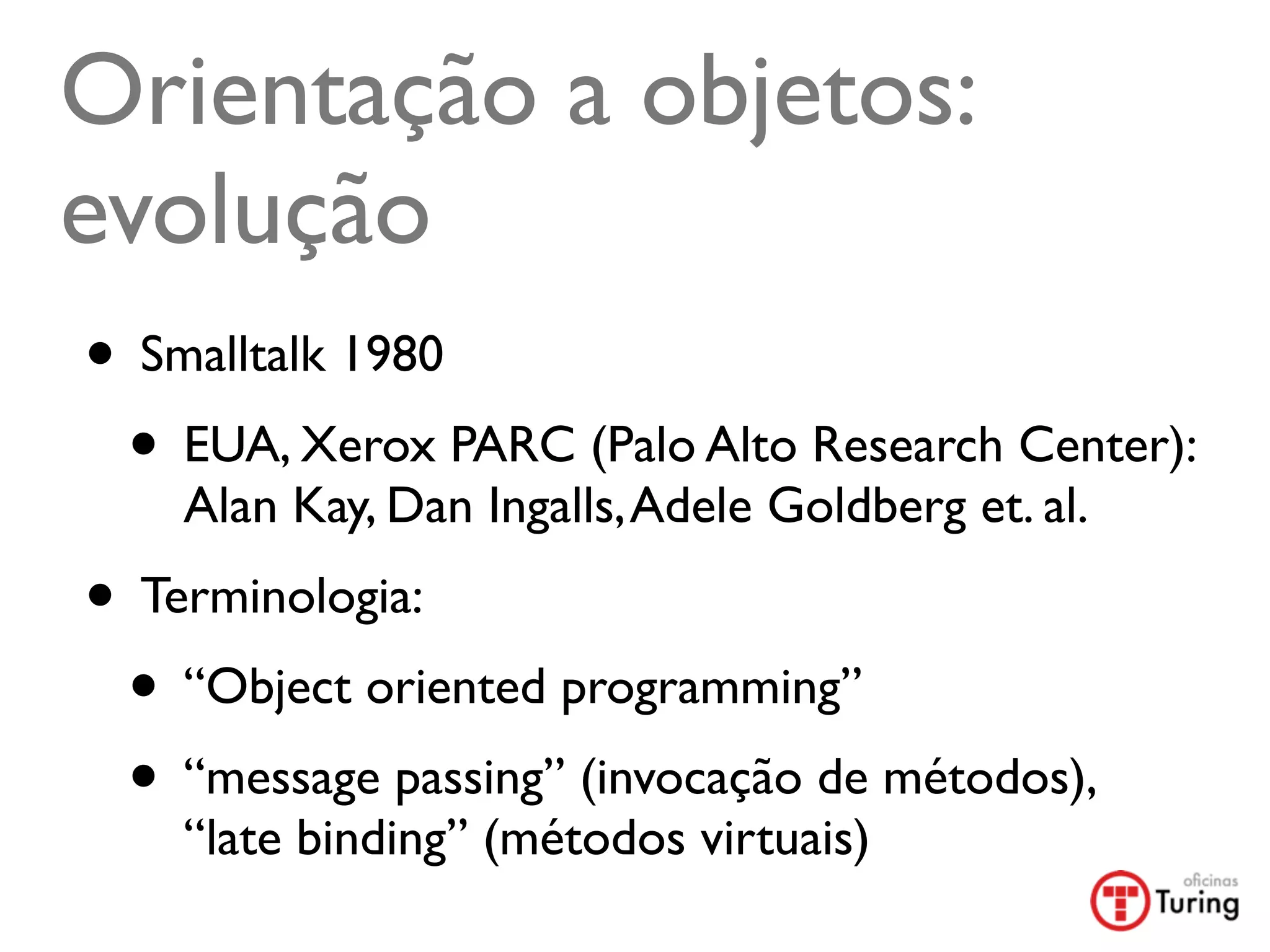 Orientação a objetos:
evolução
• Smalltalk 1980
 • EUA, Xerox PARC (Palo Alto Research Center):
    Alan Kay, Dan Ingalls, Adele Goldberg et. al.
• Terminologia:
 • “Object oriented programming”
 • “message passing” (invocação de métodos),
    “late binding” (métodos virtuais)
 