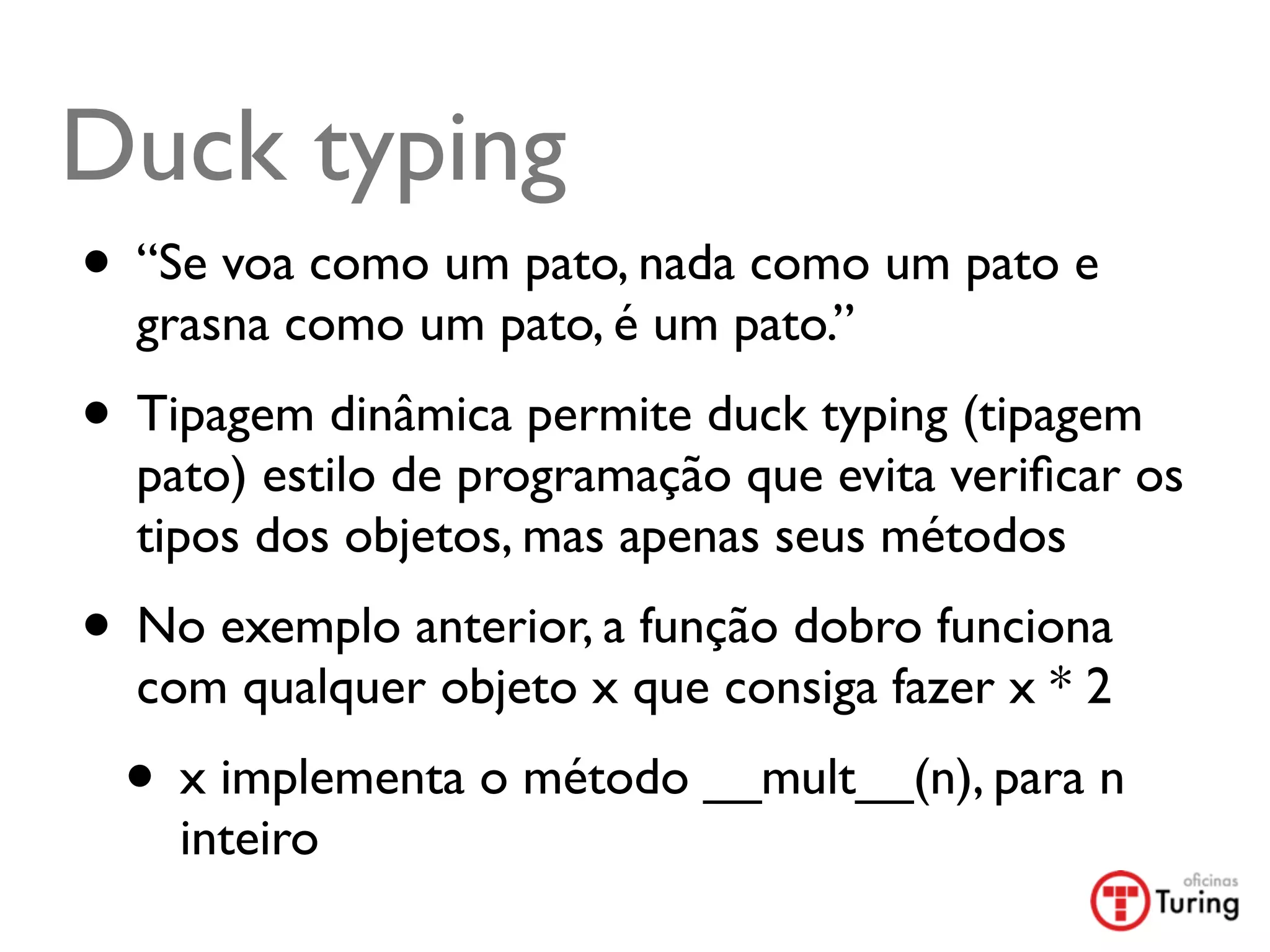 Duck typing
• “Se voa como um pato, nada como um pato e
  grasna como um pato, é um pato.”
• Tipagem dinâmica permite duck typing (tipagem
  pato) estilo de programação que evita veriﬁcar os
  tipos dos objetos, mas apenas seus métodos
• No exemplo anterior, a função dobro funciona
  com qualquer objeto x que consiga fazer x * 2
 • x implementa o método __mult__(n), para n
    inteiro
 