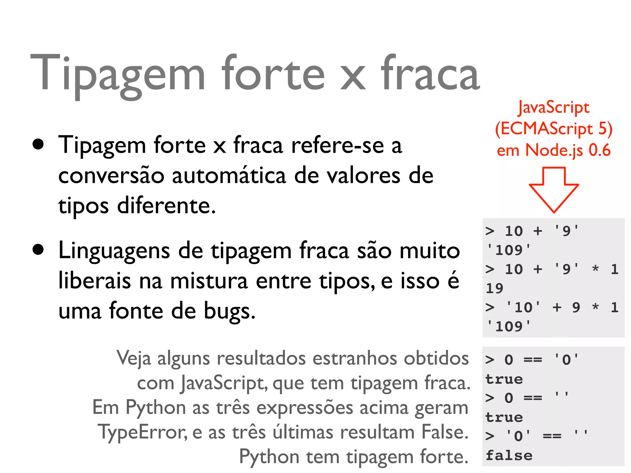 Tipagem forte x fraca                                   JavaScript
                                                     (ECMAScript 5)
• Tipagem forte x fraca refere-se a                  em Node.js 0.6
  conversão automática de valores de
  tipos diferente.
• Linguagens de tipagem fraca são muito
                                                    > 10 + '9'
                                                    '109'
                                                    > 10 + '9' * 1
  liberais na mistura entre tipos, e isso é         19
  uma fonte de bugs.                                > '10' + 9 * 1
                                                    '109'

       Veja alguns resultados estranhos obtidos     > 0 == '0'
         com JavaScript, que tem tipagem fraca.     true
                                                    > 0 == ''
     Em Python as três expressões acima geram       true
     TypeError, e as três últimas resultam False.   > '0' == ''
                      Python tem tipagem forte.     false
 