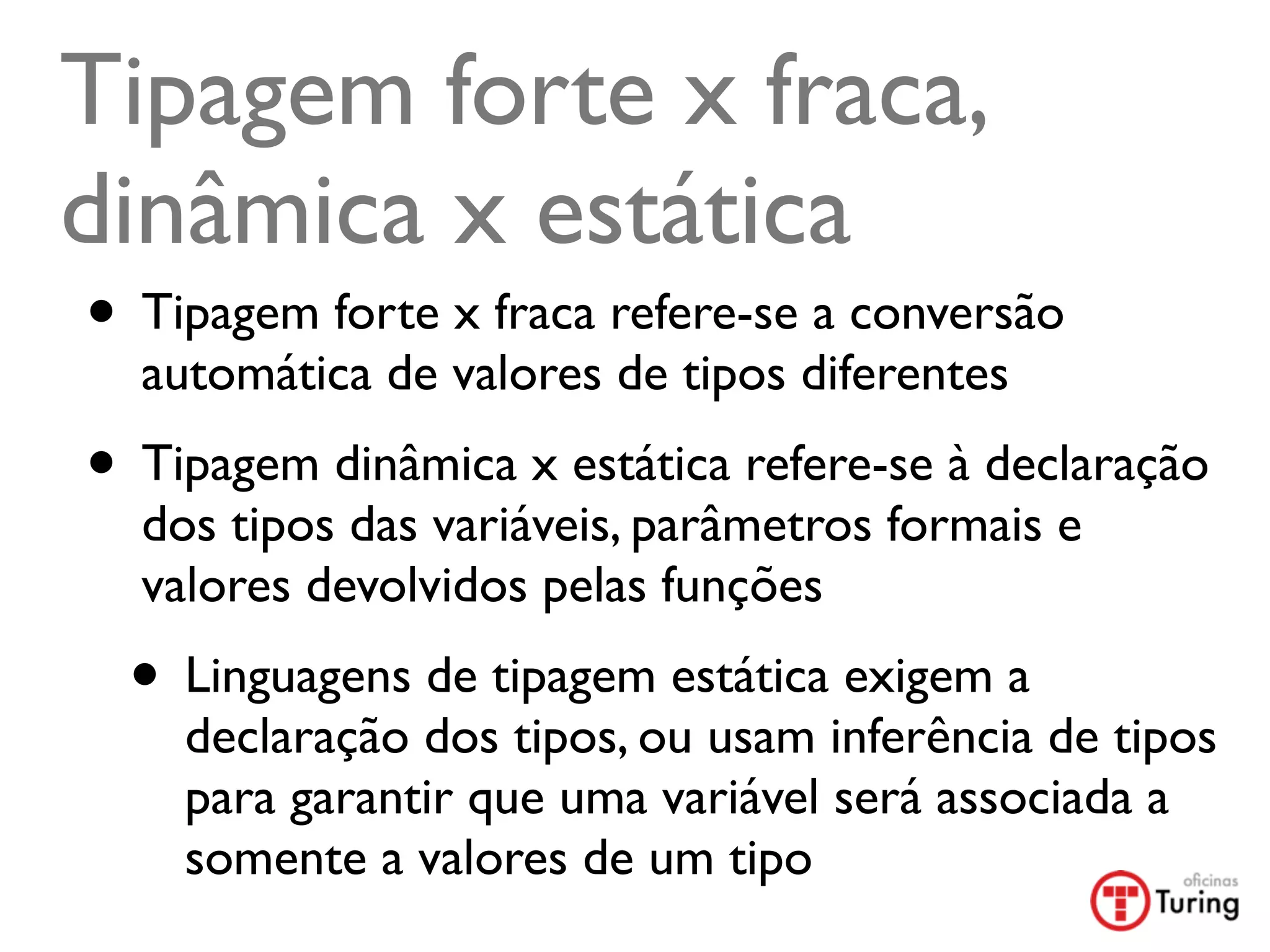Tipagem forte x fraca,
dinâmica x estática
• Tipagem forte x fraca refere-se a conversão
  automática de valores de tipos diferentes
• Tipagem dinâmica x estática refere-se à declaração
  dos tipos das variáveis, parâmetros formais e
  valores devolvidos pelas funções
  • Linguagens de tipagem estática exigem a
    declaração dos tipos, ou usam inferência de tipos
    para garantir que uma variável será associada a
    somente a valores de um tipo
 