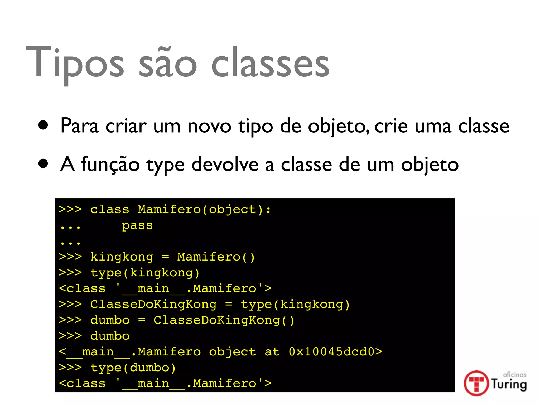 Tipos são classes
• Para criar um novo tipo de objeto, crie uma classe
• A função type devolve a classe de um objeto
  >>> class Mamifero(object):
  ...     pass
  ...
  >>> kingkong = Mamifero()
  >>> type(kingkong)
  <class '__main__.Mamifero'>
  >>> ClasseDoKingKong = type(kingkong)
  >>> dumbo = ClasseDoKingKong()
  >>> dumbo
  <__main__.Mamifero object at 0x10045dcd0>
  >>> type(dumbo)
  <class '__main__.Mamifero'>
 