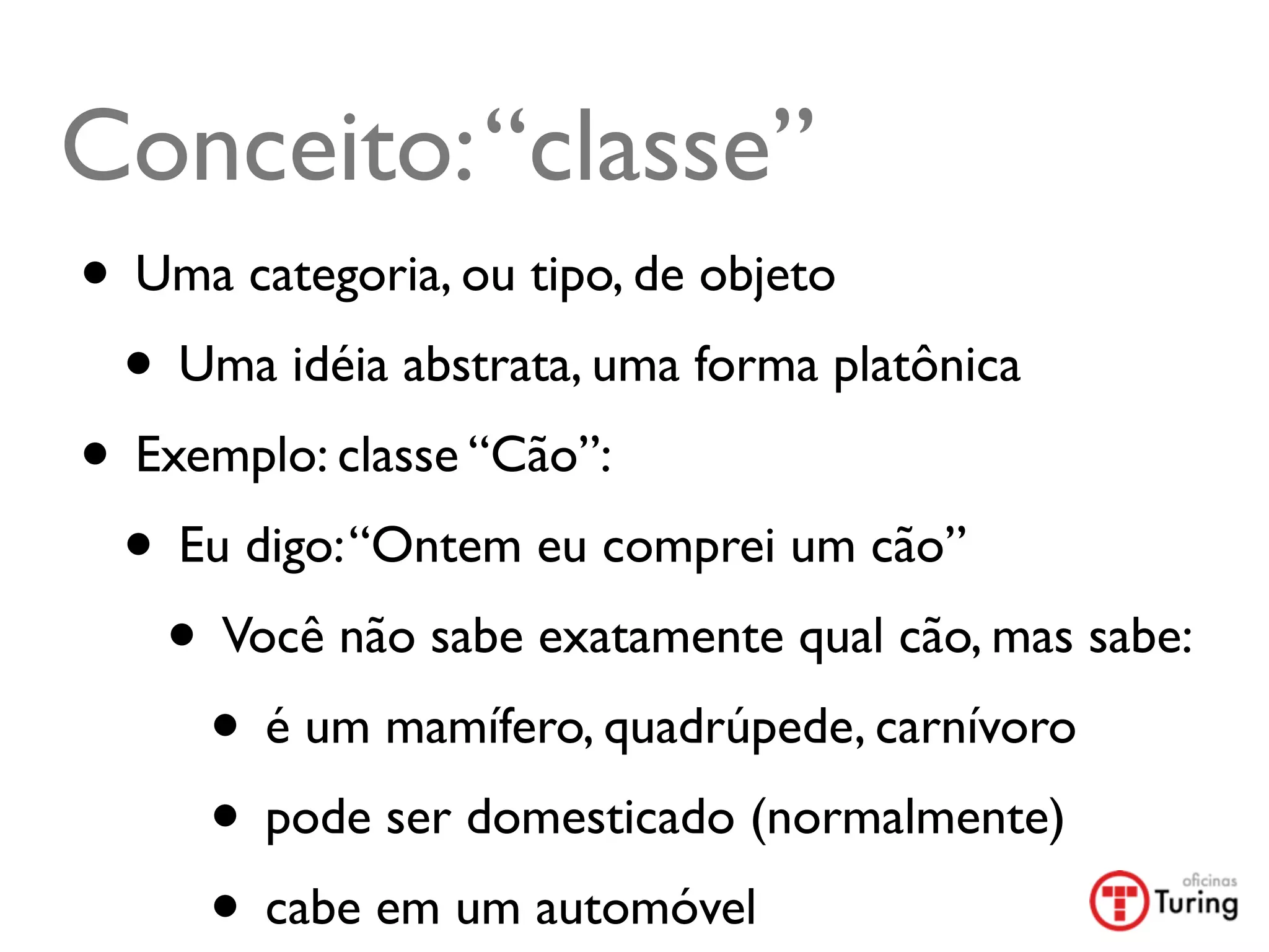 Conceito: “classe”
• Uma categoria, ou tipo, de objeto
 • Uma idéia abstrata, uma forma platônica
• Exemplo: classe “Cão”:
 • Eu digo: “Ontem eu comprei um cão”
   • Você não sabe exatamente qual cão, mas sabe:
     • é um mamífero, quadrúpede, carnívoro
     • pode ser domesticado (normalmente)
     • cabe em um automóvel	

 