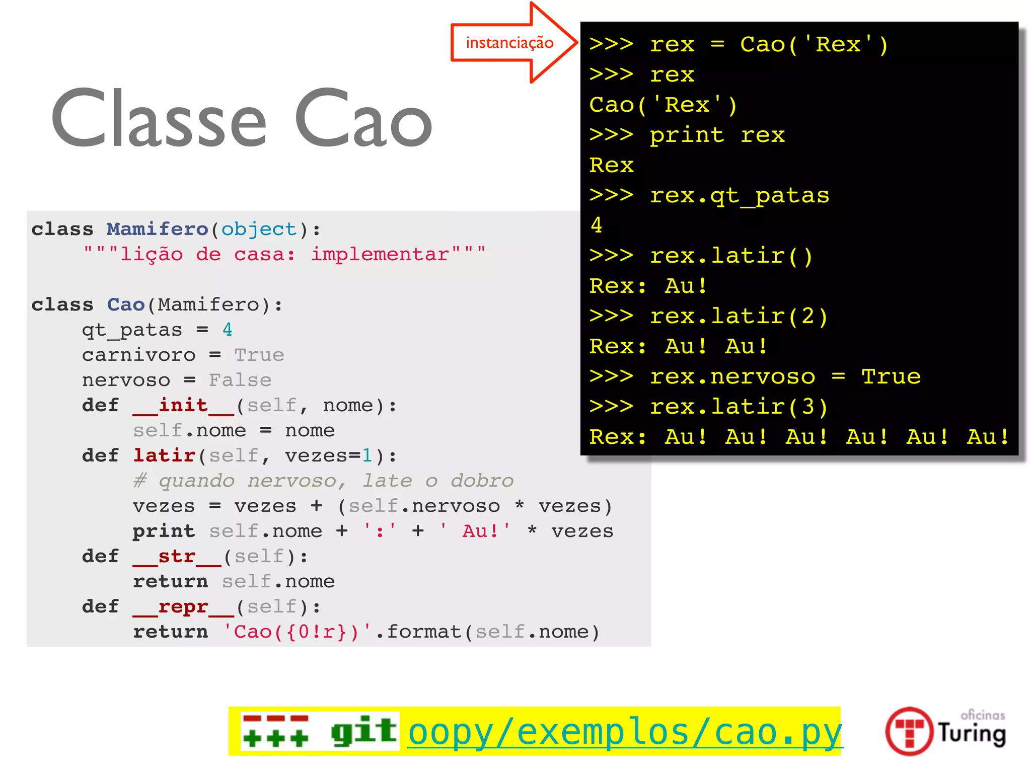 instanciação   >>> rex = Cao('Rex')
                                                 >>> rex

 Classe Cao                                      Cao('Rex')
                                                 >>> print rex
                                                 Rex
                                                 >>> rex.qt_patas
class Mamifero(object):                          4
    """lição de casa: implementar"""             >>> rex.latir()
                                                 Rex: Au!
class Cao(Mamifero):
                                                 >>> rex.latir(2)
    qt_patas = 4
    carnivoro = True                             Rex: Au! Au!
    nervoso = False                              >>> rex.nervoso = True
    def __init__(self, nome):                    >>> rex.latir(3)
        self.nome = nome                         Rex: Au! Au! Au! Au! Au! Au!
    def latir(self, vezes=1):
        # quando nervoso, late o dobro
        vezes = vezes + (self.nervoso * vezes)
        print self.nome + ':' + ' Au!' * vezes
    def __str__(self):
        return self.nome
    def __repr__(self):
        return 'Cao({0!r})'.format(self.nome)




                             oopy/exemplos/cao.py
 
