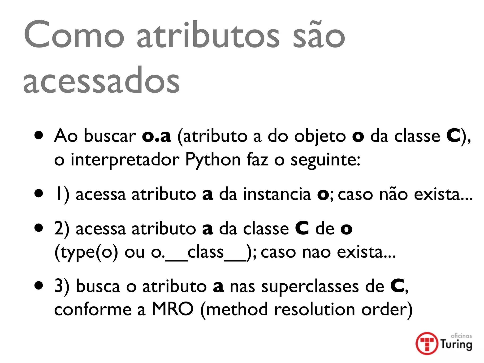 Como atributos são
acessados
• Ao buscar o.a (atributo a do objeto o da classe C),
  o interpretador Python faz o seguinte:
• 1) acessa atributo a da instancia o; caso não exista...
• 2) acessa atributo a da classe C de o
  (type(o) ou o.__class__); caso nao exista...
• 3) busca o atributo a nas superclasses de C,
  conforme a MRO (method resolution order)
 