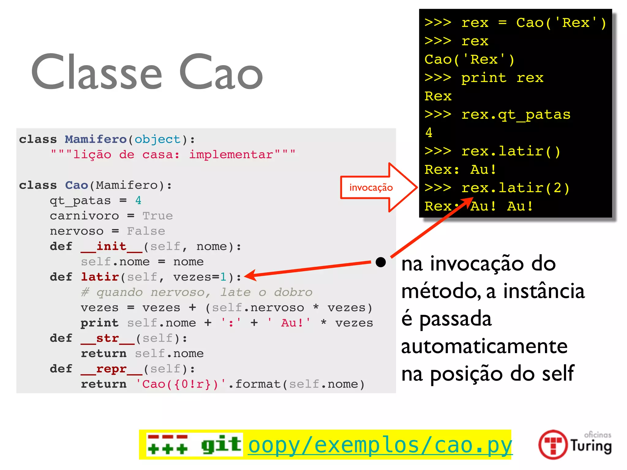 >>> rex = Cao('Rex')
                                                         >>> rex

 Classe Cao                                              Cao('Rex')
                                                         >>> print rex
                                                         Rex
                                                         >>> rex.qt_patas
class Mamifero(object):                                  4
    """lição de casa: implementar"""                     >>> rex.latir()
                                                         Rex: Au!
class Cao(Mamifero):                       invocação     >>> rex.latir(2)
    qt_patas = 4                                         Rex: Au! Au!
    carnivoro = True
    nervoso = False


                                                 •
    def __init__(self, nome):
        self.nome = nome
    def latir(self, vezes=1):
                                                       na invocação do
        # quando nervoso, late o dobro                 método, a instância
        vezes = vezes + (self.nervoso * vezes)
        print self.nome + ':' + ' Au!' * vezes         é passada
    def __str__(self):
        return self.nome                               automaticamente
    def __repr__(self):
        return 'Cao({0!r})'.format(self.nome)
                                                       na posição do self


                               oopy/exemplos/cao.py
 