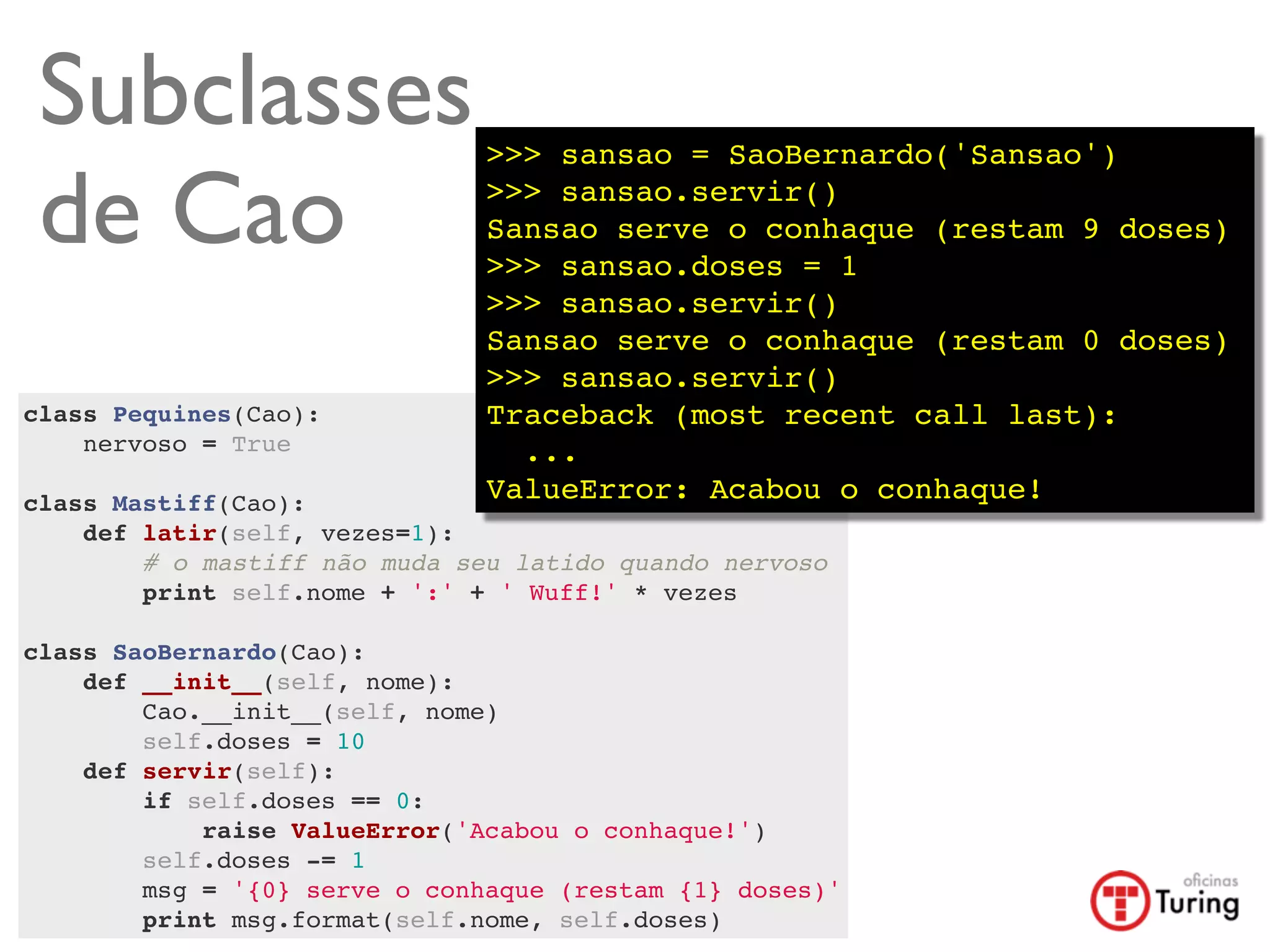 Subclasses                    >>> sansao = SaoBernardo('Sansao')

 de Cao                        >>> sansao.servir()
                               Sansao serve o conhaque (restam 9 doses)
                               >>> sansao.doses = 1
                               >>> sansao.servir()
                               Sansao serve o conhaque (restam 0 doses)
                               >>> sansao.servir()
class Pequines(Cao):           Traceback (most recent call last):
    nervoso = True               ...
    
class Mastiff(Cao):            ValueError: Acabou o conhaque!
    def latir(self, vezes=1):
        # o mastiff não muda seu latido quando nervoso
        print self.nome + ':' + ' Wuff!' * vezes
        
class SaoBernardo(Cao):
    def __init__(self, nome):
        Cao.__init__(self, nome)
        self.doses = 10
    def servir(self):
        if self.doses == 0:
            raise ValueError('Acabou o conhaque!')
        self.doses -= 1
        msg = '{0} serve o conhaque (restam {1} doses)'
        print msg.format(self.nome, self.doses)
 