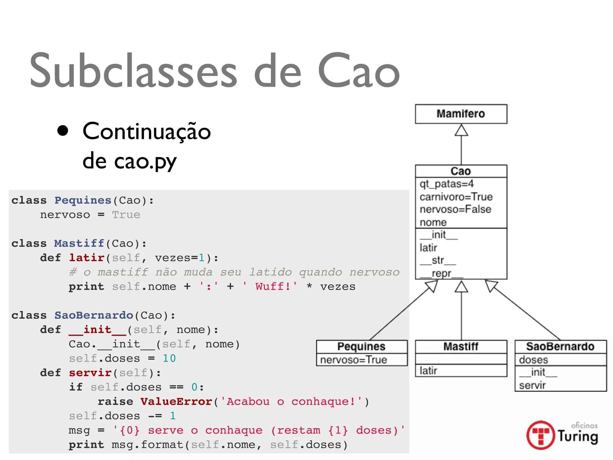 Subclasses de Cao
      • Continuação
         de cao.py
class Pequines(Cao):
    nervoso = True
    
class Mastiff(Cao):
    def latir(self, vezes=1):
        # o mastiff não muda seu latido quando nervoso
        print self.nome + ':' + ' Wuff!' * vezes
        
class SaoBernardo(Cao):
    def __init__(self, nome):
        Cao.__init__(self, nome)
        self.doses = 10
    def servir(self):
        if self.doses == 0:
            raise ValueError('Acabou o conhaque!')
        self.doses -= 1
        msg = '{0} serve o conhaque (restam {1} doses)'
        print msg.format(self.nome, self.doses)
 