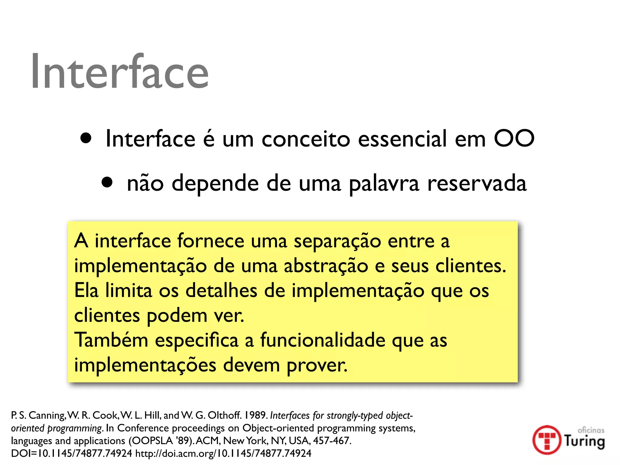 Interface
                • Interface é um conceito essencial em OO
                 • não depende de uma palavra reservada
               A interface fornece uma separação entre a
               implementação de uma abstração e seus clientes.
               Ela limita os detalhes de implementação que os
               clientes podem ver.
               Também especiﬁca a funcionalidade que as
               implementações devem prover.

P. S. Canning, W. R. Cook, W. L. Hill, and W. G. Olthoff. 1989. Interfaces for strongly-typed object-
oriented programming. In Conference proceedings on Object-oriented programming systems,
languages and applications (OOPSLA '89). ACM, New York, NY, USA, 457-467.
DOI=10.1145/74877.74924 http://doi.acm.org/10.1145/74877.74924
 