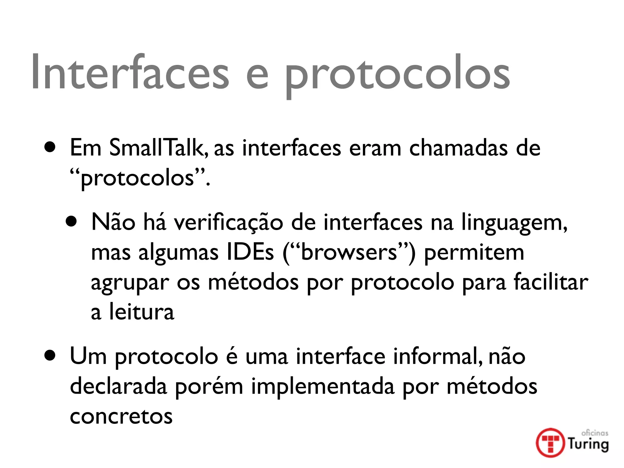 Interfaces e protocolos
• Em SmallTalk, as interfaces eram chamadas de
  “protocolos”.
 • Não há veriﬁcação de interfaces na linguagem,
    mas algumas IDEs (“browsers”) permitem
    agrupar os métodos por protocolo para facilitar
    a leitura
• Um protocolo é uma interface informal, não
  declarada porém implementada por métodos
  concretos
 