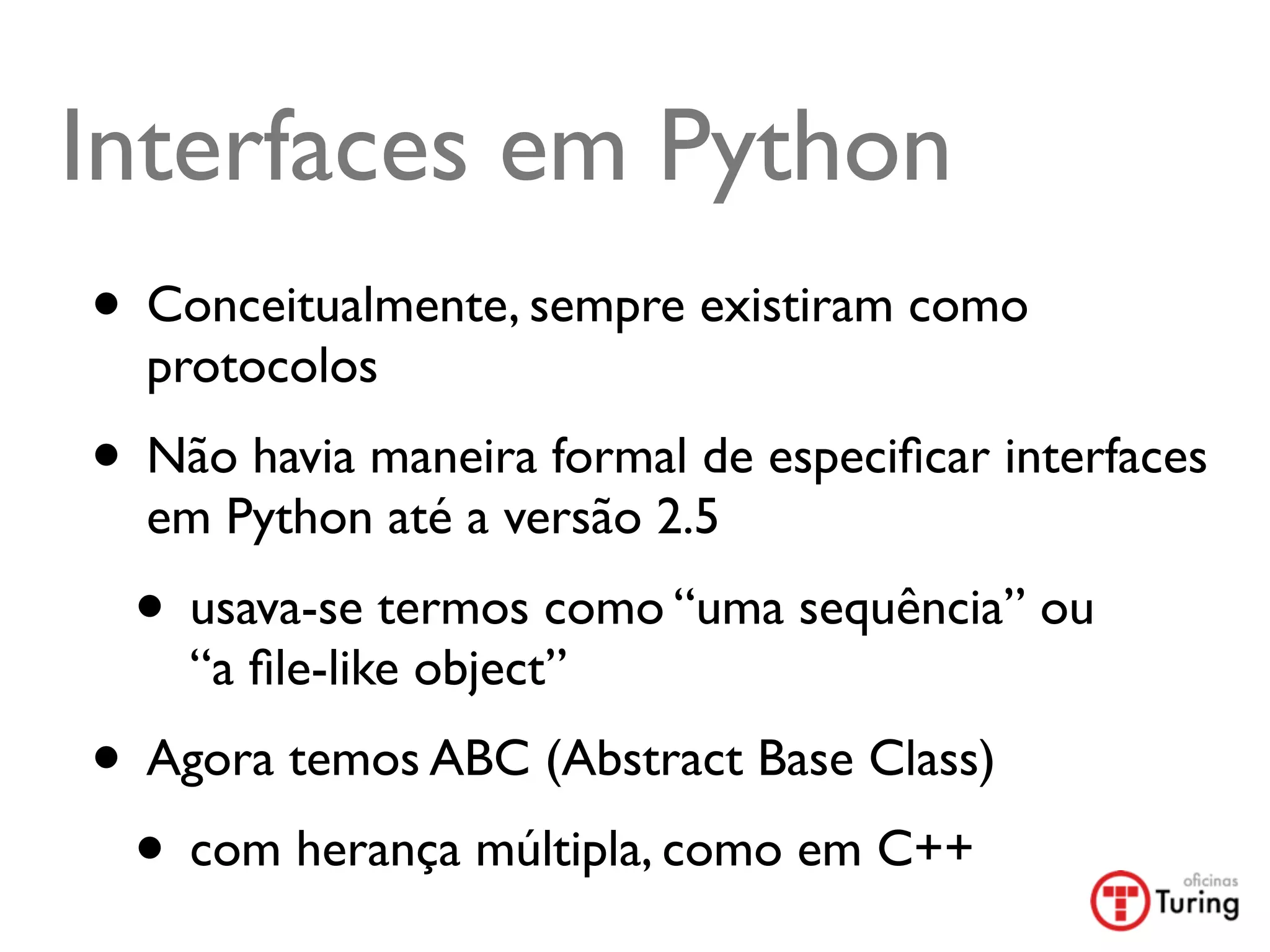 Interfaces em Python
• Conceitualmente, sempre existiram como
  protocolos
• Não havia maneira formal de especiﬁcar interfaces
  em Python até a versão 2.5
 • usava-se termos como “uma sequência” ou
    “a ﬁle-like object”
• Agora temos ABC (Abstract Base Class)
 • com herança múltipla, como em C++
 