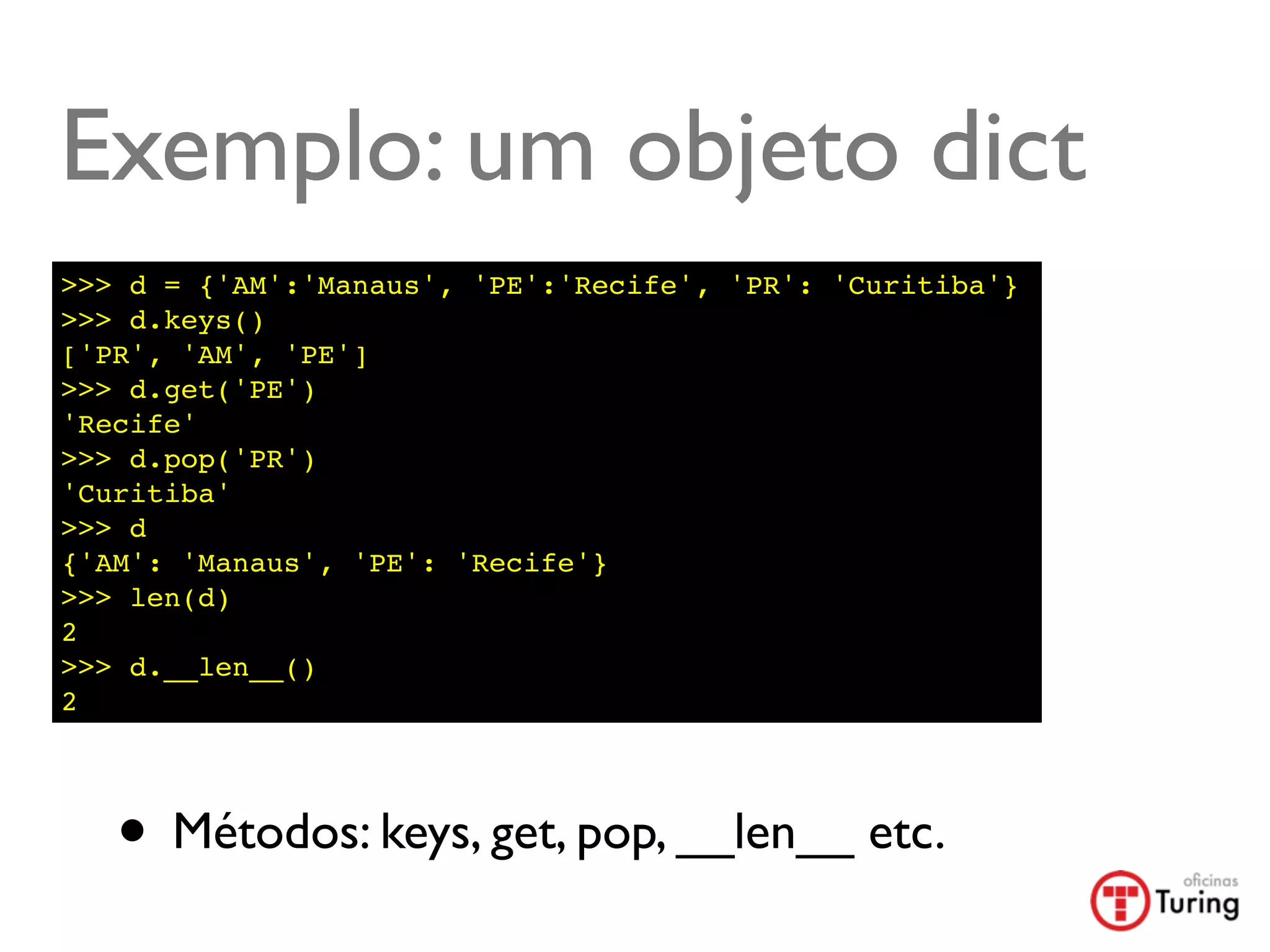 Exemplo: um objeto dict
>>> d = {'AM':'Manaus', 'PE':'Recife', 'PR': 'Curitiba'}
>>> d.keys()
['PR', 'AM', 'PE']
>>> d.get('PE')
'Recife'
>>> d.pop('PR')
'Curitiba'
>>> d
{'AM': 'Manaus', 'PE': 'Recife'}
>>> len(d)
2
>>> d.__len__()
2




   • Métodos: keys, get, pop, __len__ etc.
 