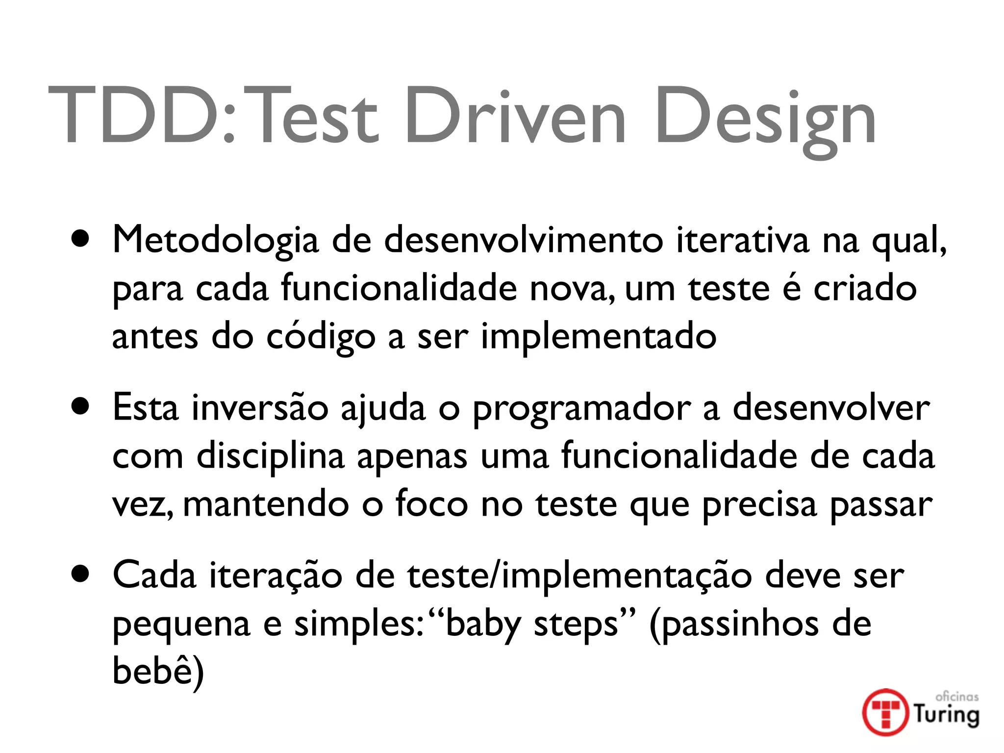 TDD: Test Driven Design
• Metodologia de desenvolvimento iterativa na qual,
  para cada funcionalidade nova, um teste é criado
  antes do código a ser implementado
• Esta inversão ajuda o programador a desenvolver
  com disciplina apenas uma funcionalidade de cada
  vez, mantendo o foco no teste que precisa passar
• Cada iteração de teste/implementação deve ser
  pequena e simples: “baby steps” (passinhos de
  bebê)
 