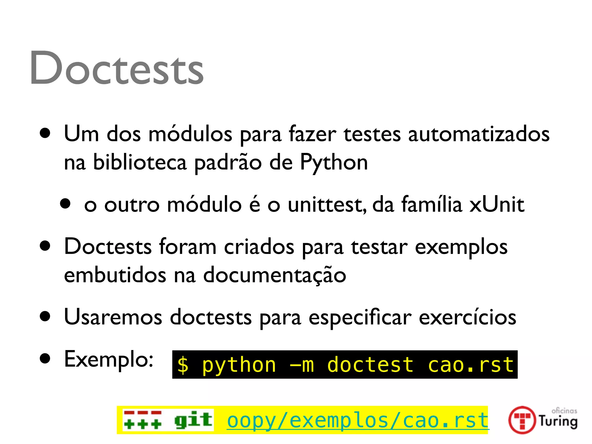 Doctests
• Um dos módulos para fazer testes automatizados
  na biblioteca padrão de Python
 • o outro módulo é o unittest, da família xUnit
• Doctests foram criados para testar exemplos
  embutidos na documentação
• Usaremos doctests para especiﬁcar exercícios
• Exemplo: $ python -m doctest cao.rst
                  oopy/exemplos/cao.rst
 
