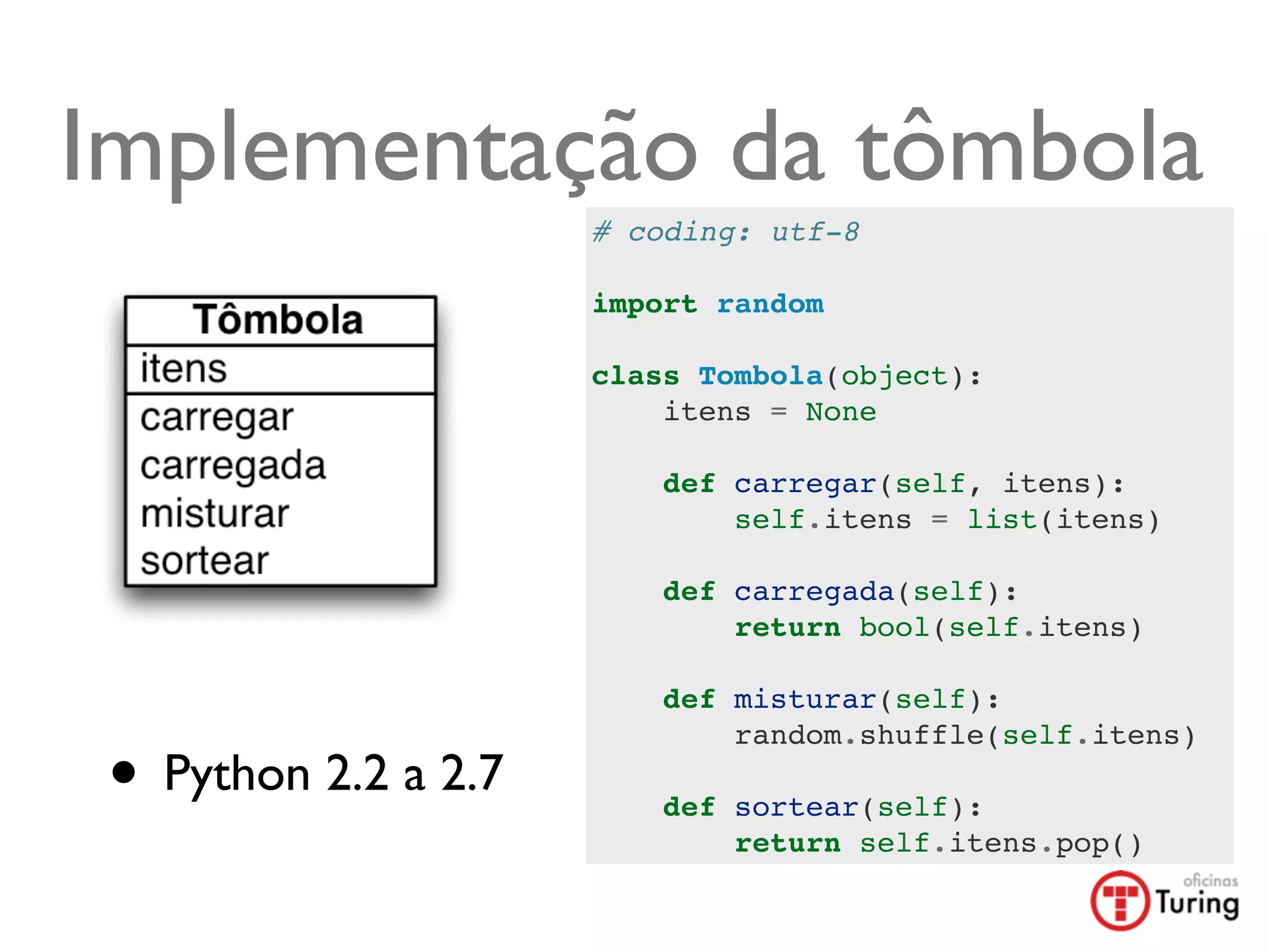 Implementação da tômbola
                      # coding: utf-8

                      import random

                      class Tombola(object):
                          itens = None

                          def carregar(self, itens):
                              self.itens = list(itens)

                          def carregada(self):
                              return bool(self.itens)

                          def misturar(self):


 • Python 2.2 a 2.7
                              random.shuffle(self.itens)

                          def sortear(self):
                              return self.itens.pop()
 