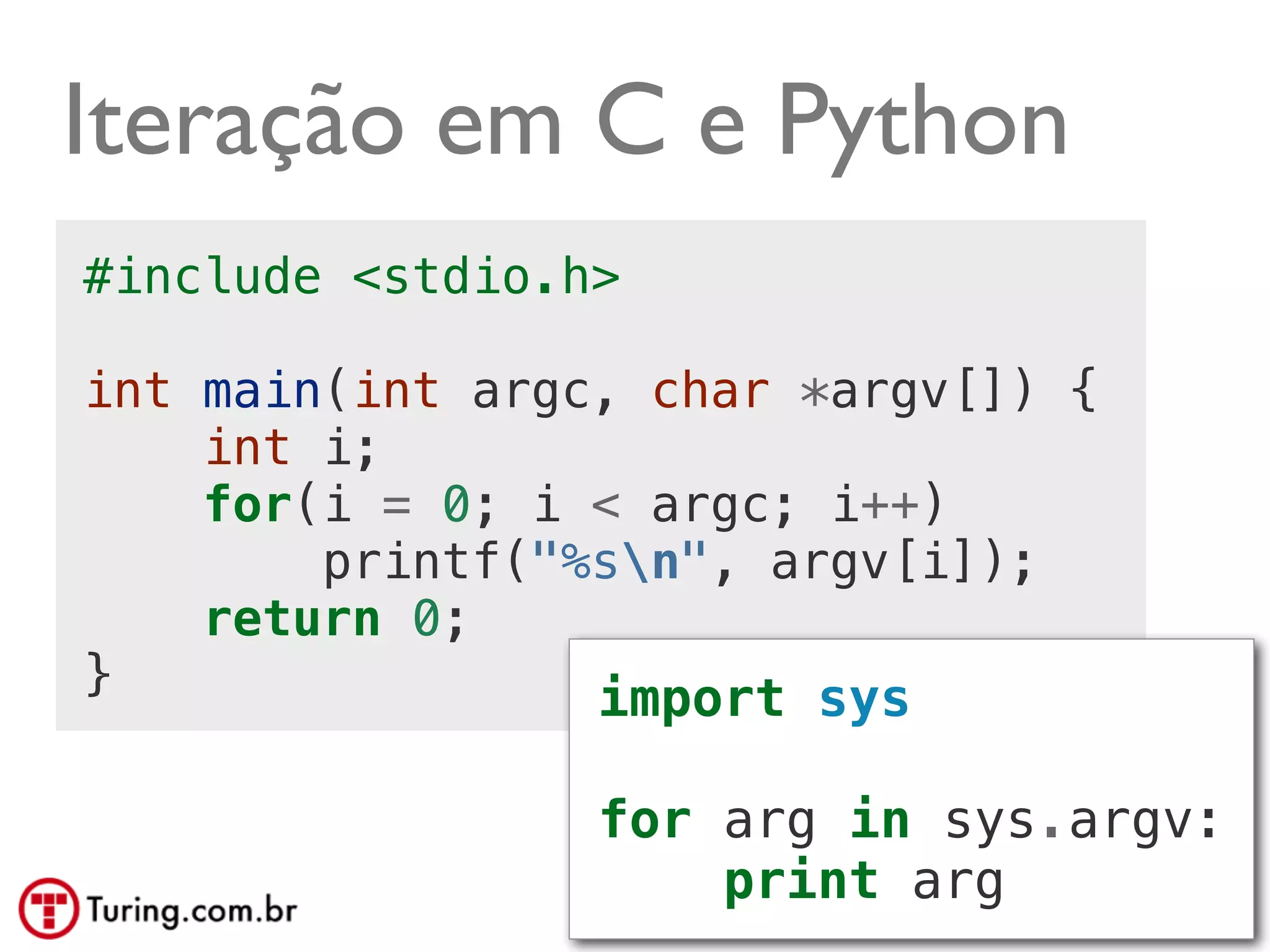 Iteração em C e Python
#include <stdio.h>

int main(int argc, char *argv[]) {
    int i;
    for(i = 0; i < argc; i++)
        printf("%sn", argv[i]);
    return 0;
}                import sys

                 for arg in sys.argv:
                     print arg @ramalhoorg
 