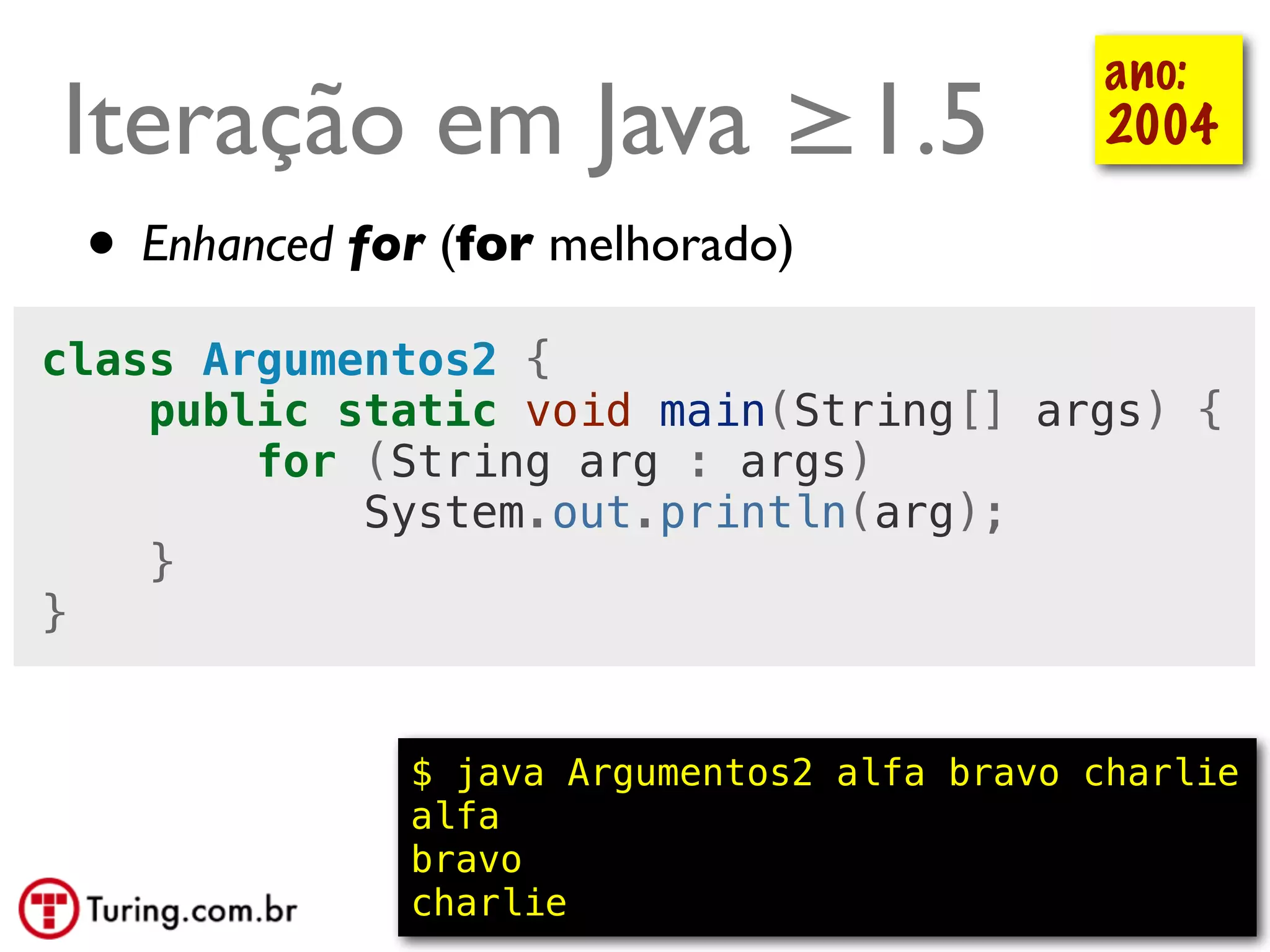 ano:
Iteração em Java ≥1.5                          2004

 • Enhanced for (for melhorado)
class Argumentos2 {
    public static void main(String[] args) {
        for (String arg : args)
            System.out.println(arg);
    }
}


              $ java Argumentos2 alfa bravo charlie
              alfa
              bravo
              charlie                      @ramalhoorg
 