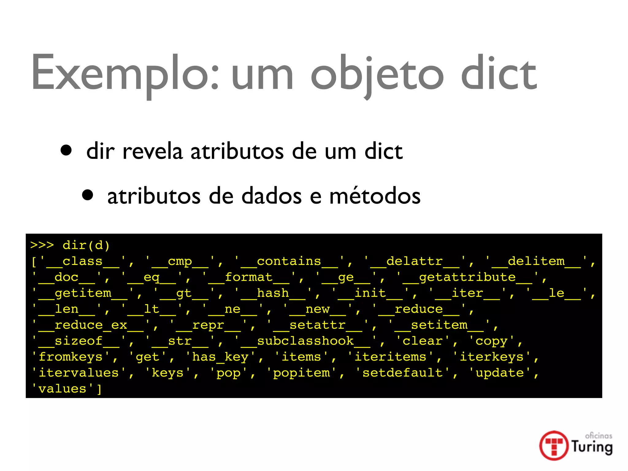 Exemplo: um objeto dict
   • dir revela atributos de um dict
    • atributos de dados e métodos
>>> dir(d)
['__class__', '__cmp__', '__contains__', '__delattr__', '__delitem__',
'__doc__', '__eq__', '__format__', '__ge__', '__getattribute__',
'__getitem__', '__gt__', '__hash__', '__init__', '__iter__', '__le__',
'__len__', '__lt__', '__ne__', '__new__', '__reduce__',
'__reduce_ex__', '__repr__', '__setattr__', '__setitem__',
'__sizeof__', '__str__', '__subclasshook__', 'clear', 'copy',
'fromkeys', 'get', 'has_key', 'items', 'iteritems', 'iterkeys',
'itervalues', 'keys', 'pop', 'popitem', 'setdefault', 'update',
'values']
 