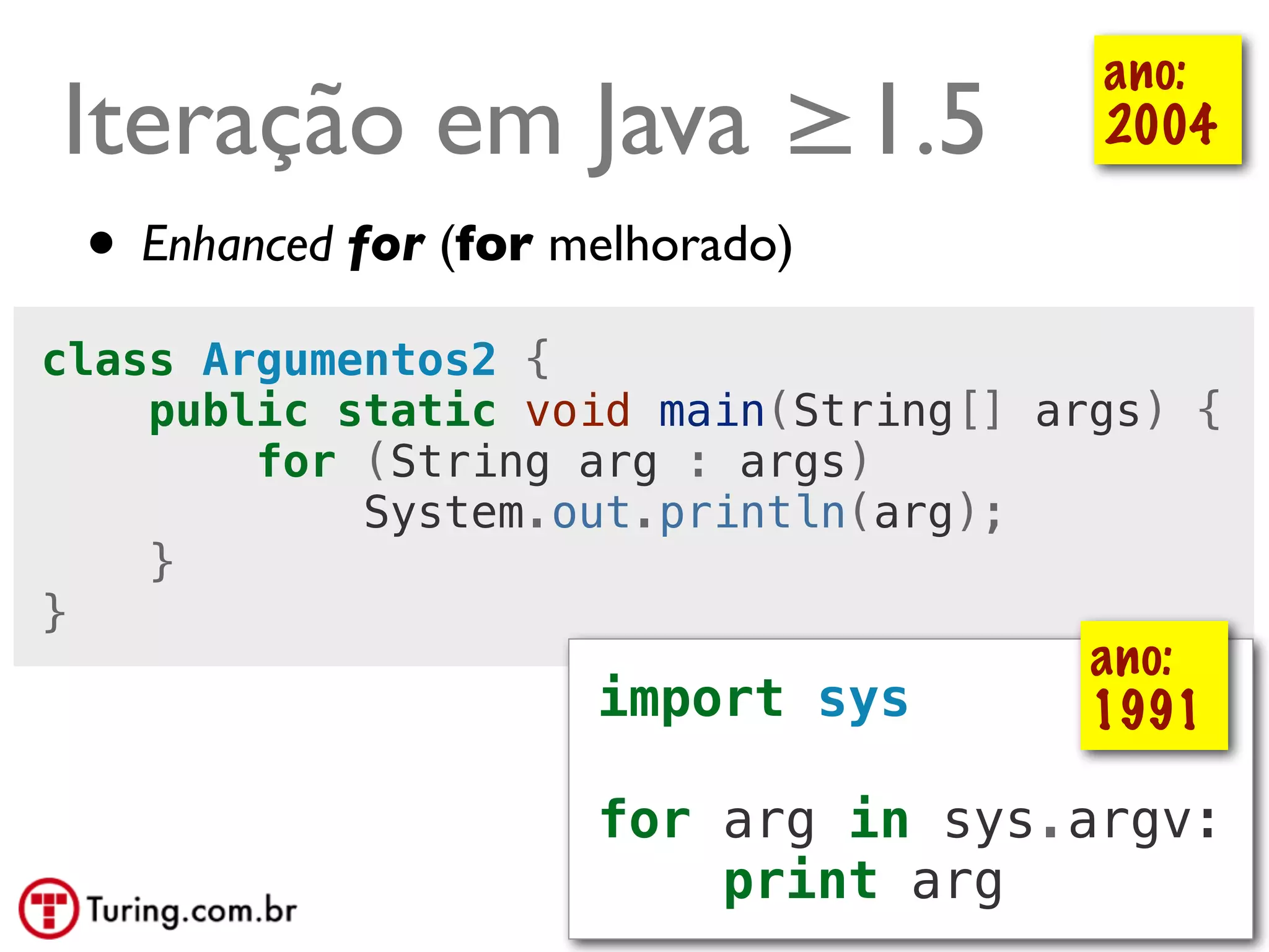ano:
Iteração em Java ≥1.5                    2004

 • Enhanced for (for melhorado)
class Argumentos2 {
    public static void main(String[] args) {
        for (String arg : args)
            System.out.println(arg);
    }
}
                                        ano:
                      import sys        1991

                      for arg in sys.argv:
                          print arg @ramalhoorg
 