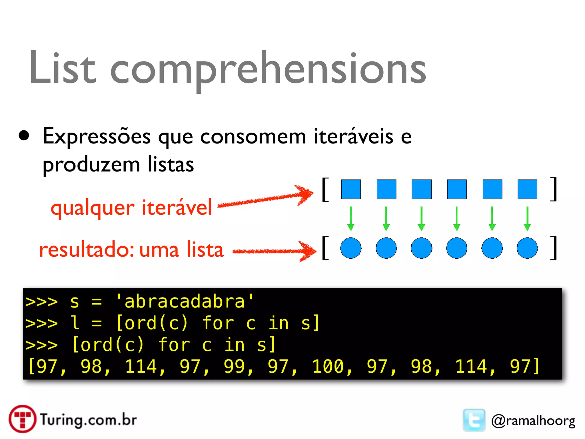 List comprehension
List comprehensions          ●   Compreensão de lista ou abrangência
                             ●   Exemplo: usar todos os elementos:
•   Expressões que consomem L2 = [n*10 for n in L]
                           – iteráveis e


    produzem listas
     qualquer iterável
    resultado: uma lista

>>> s = 'abracadabra'
>>> l = [ord(c) for c in s]
>>> [ord(c) for c in s]
[97, 98, 114, 97, 99, 97, 100, 97, 98, 114, 97]

                                                          @ramalhoorg
 