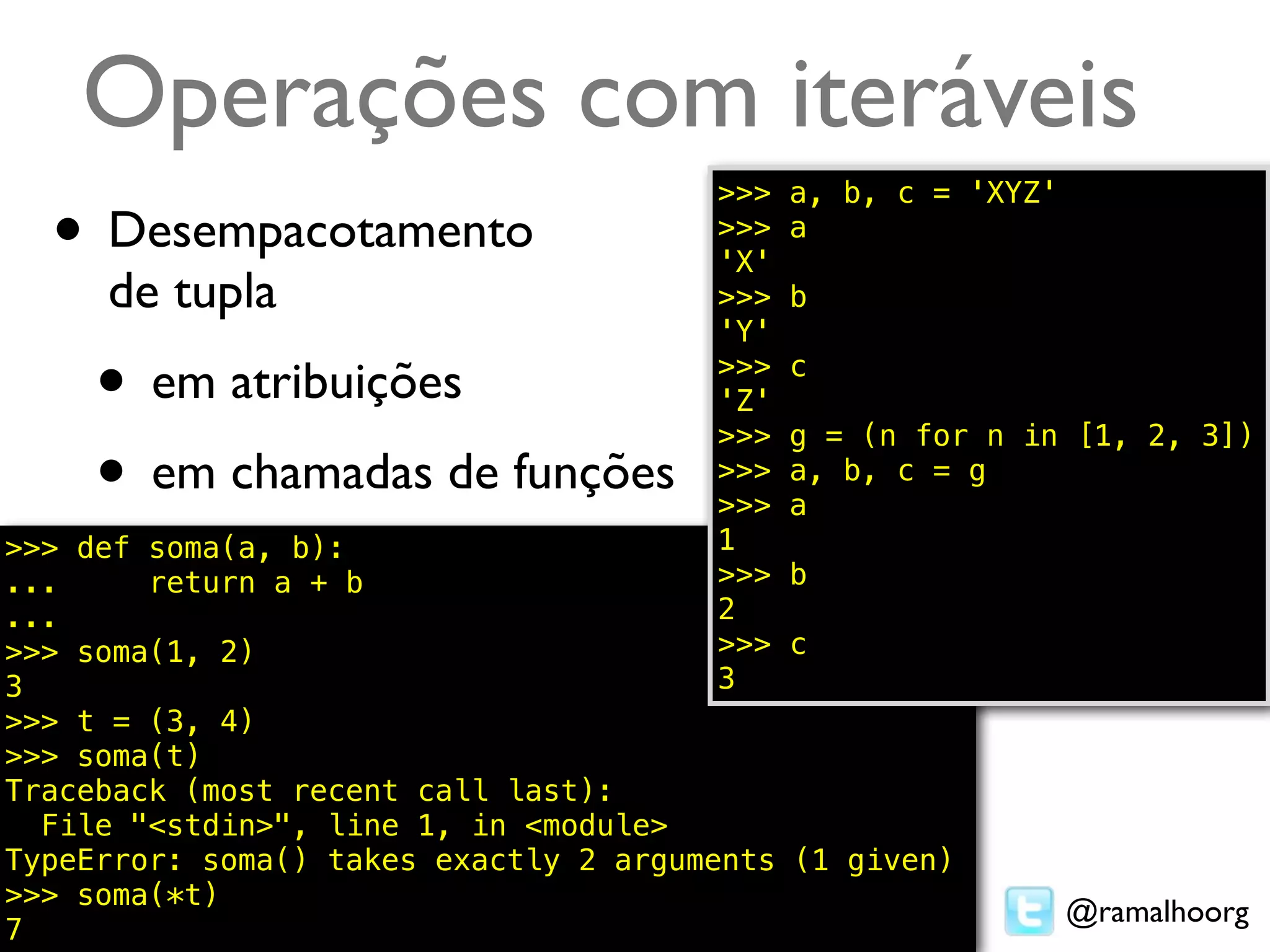 Operações com iteráveis
                                       >>>   a, b, c = 'XYZ'
  • Desempacotamento                   >>>
                                       'X'
                                             a

     de tupla                          >>>   b
                                       'Y'

     • em atribuições                  >>>
                                       'Z'
                                       >>>
                                             c

                                             g = (n for n in [1, 2, 3])
     • em chamadas de funções          >>>
                                       >>>
                                             a, b, c = g
                                             a
>>> def soma(a, b):                    1
...     return a + b                   >>>  b
...                                    2
>>> soma(1, 2)                         >>>  c
3                                      3
>>> t = (3, 4)
>>> soma(t)
Traceback (most recent call last):
  File "<stdin>", line 1, in <module>
TypeError: soma() takes exactly 2 arguments (1 given)
>>> soma(*t)
                                                               @ramalhoorg
7
 