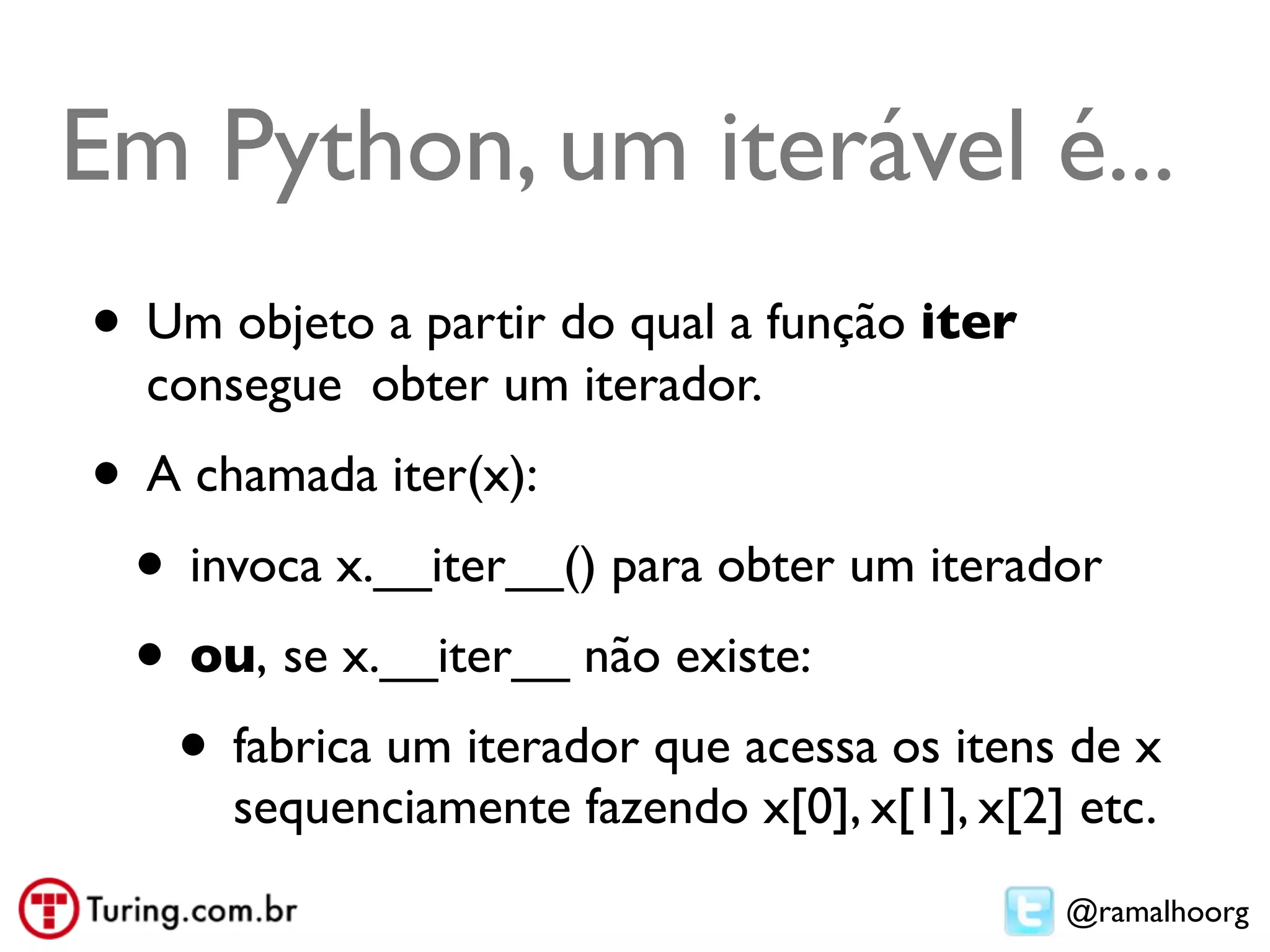 Em Python, um iterável é...
• Um objeto a partir do qual a função iter
  consegue obter um iterador.
• A chamada iter(x):
 • invoca x.__iter__() para obter um iterador
 • ou, se x.__iter__ não existe:
   • fabrica um iterador que acessa os itens de x
      sequenciamente fazendo x[0], x[1], x[2] etc.
                                             @ramalhoorg
 