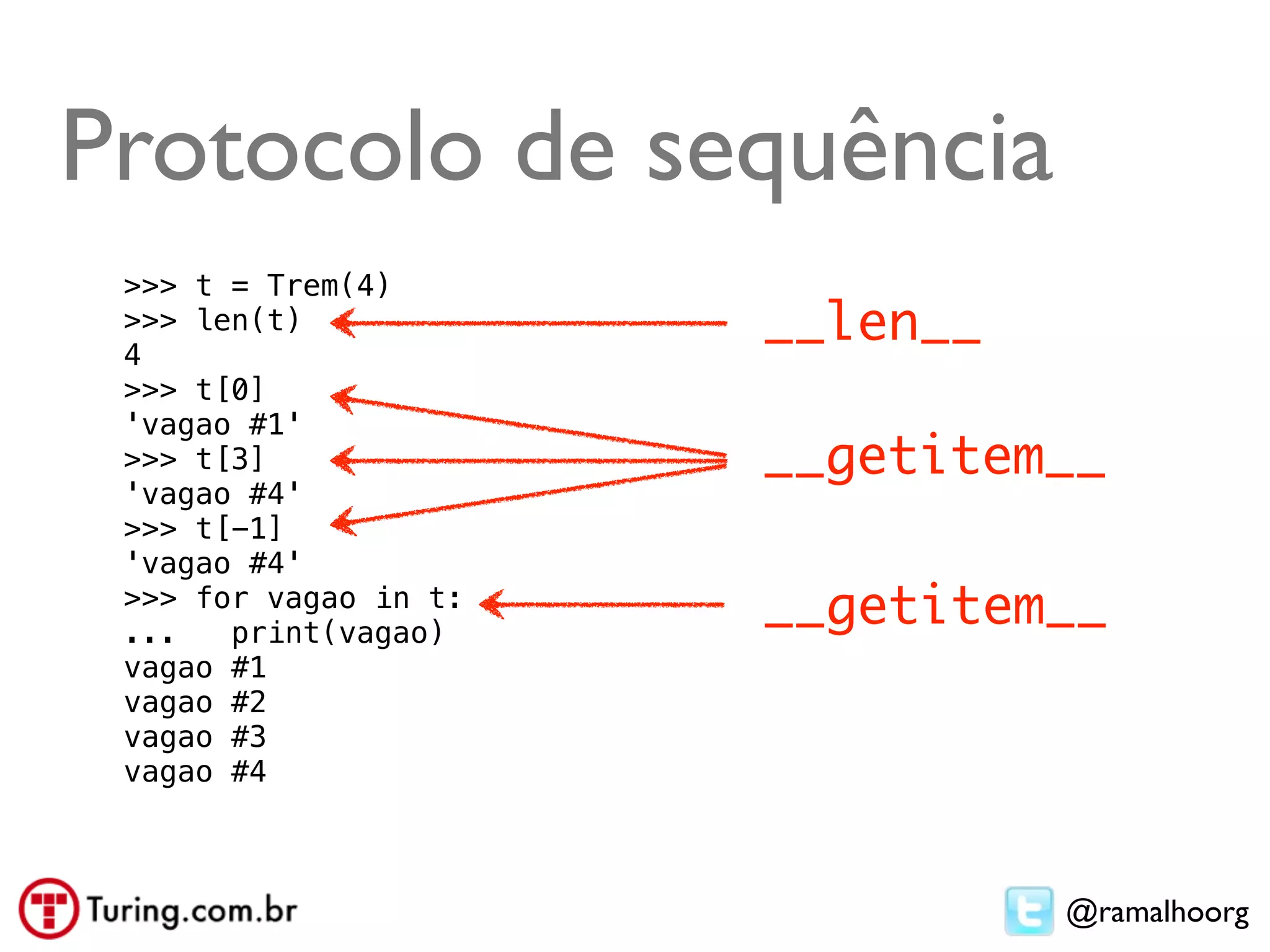 Protocolo de sequência
 >>> t = Trem(4)
 >>> len(t)
 4
                       __len__
 >>> t[0]
 'vagao #1'
 >>> t[3]              __getitem__
 'vagao #4'
 >>> t[-1]
 'vagao #4'
 >>> for vagao in t:
 ...   print(vagao)
                       __getitem__
 vagao #1
 vagao #2
 vagao #3
 vagao #4



                                 @ramalhoorg
 