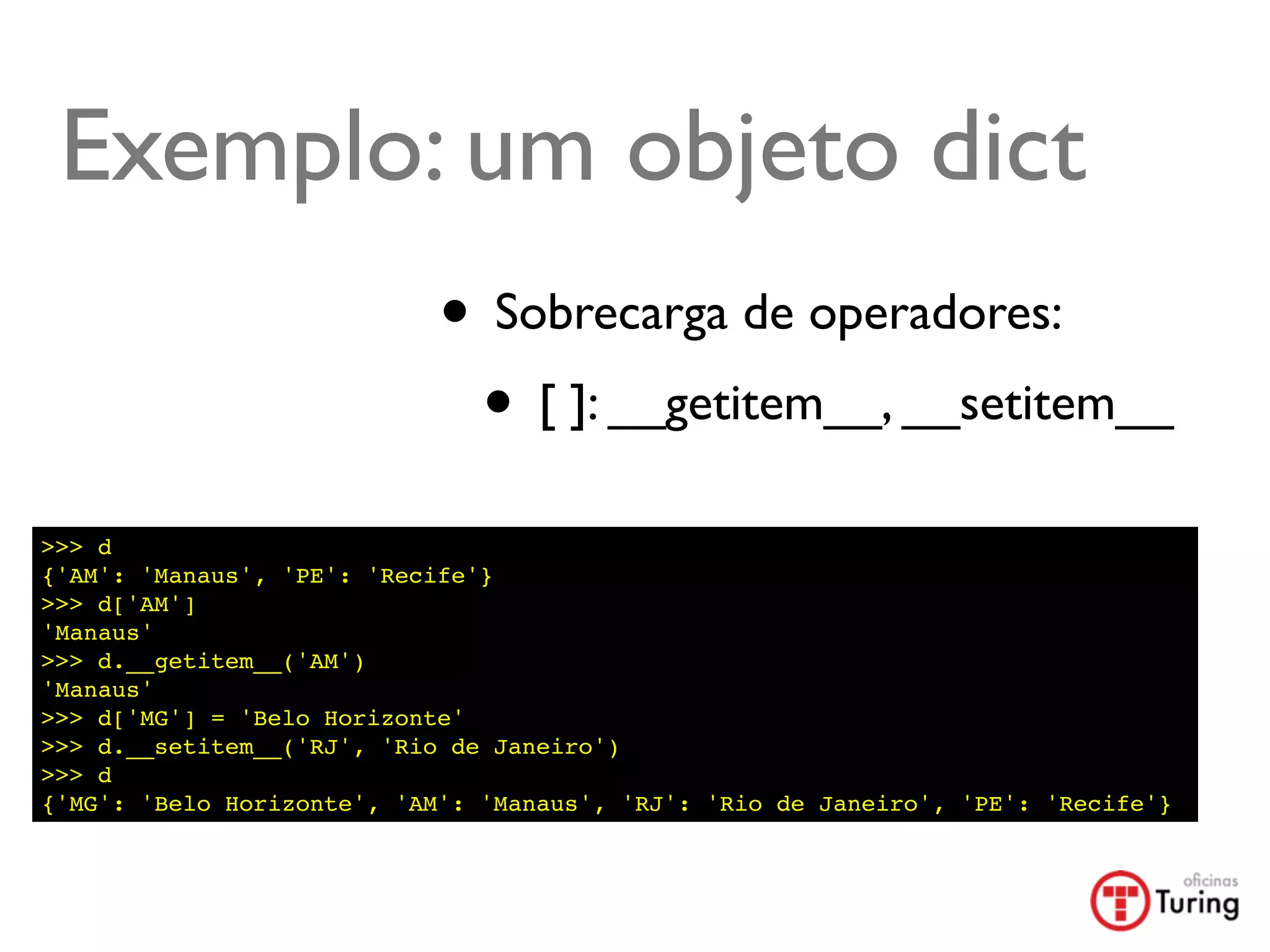 Exemplo: um objeto dict
                            • Sobrecarga de operadores:
                             • [ ]: __getitem__, __setitem__
>>> d
{'AM': 'Manaus', 'PE': 'Recife'}
>>> d['AM']
'Manaus'
>>> d.__getitem__('AM')
'Manaus'
>>> d['MG'] = 'Belo Horizonte'
>>> d.__setitem__('RJ', 'Rio de Janeiro')
>>> d
{'MG': 'Belo Horizonte', 'AM': 'Manaus', 'RJ': 'Rio de Janeiro', 'PE': 'Recife'}
 