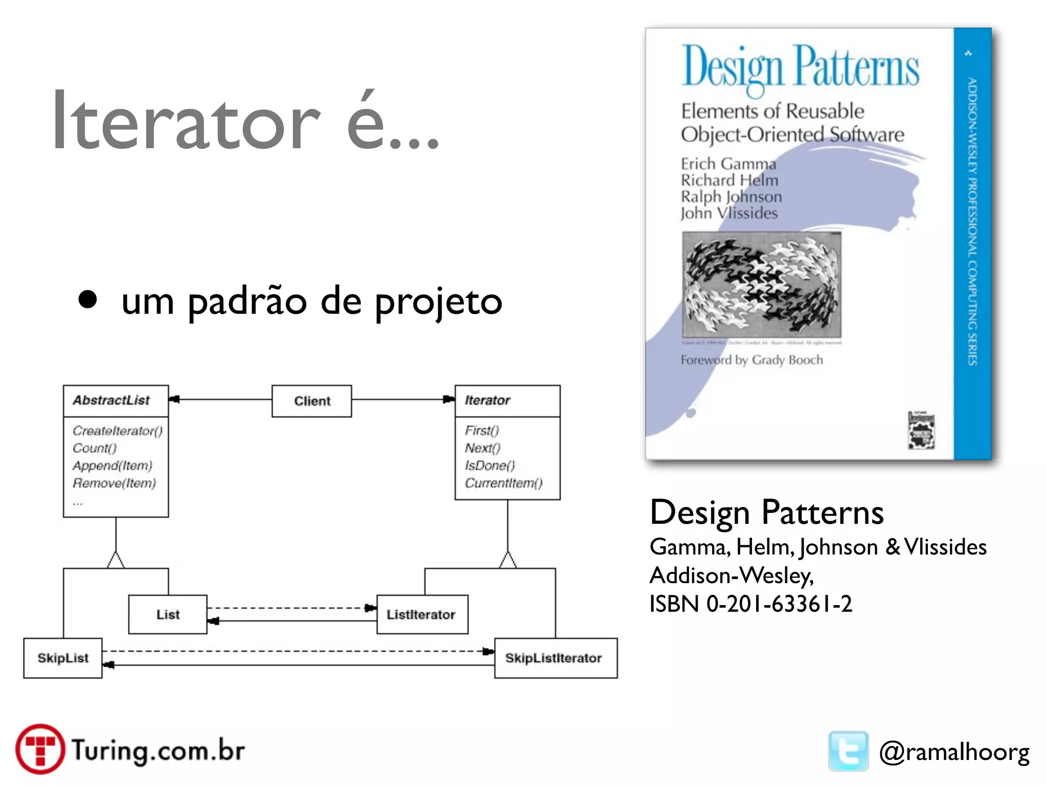 Iterator é...

• um padrão de projeto

                         Design Patterns
                         Gamma, Helm, Johnson & Vlissides
                         Addison-Wesley,
                         ISBN 0-201-63361-2




                                              @ramalhoorg
 